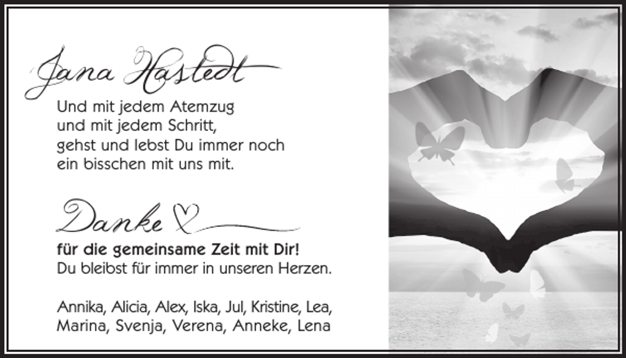 <p>Jana Hastedt</p><p>Und mit jedem Atemzug<br />und mit jedem Schritt,<br />gehst und lebst Du immer noch<br />ein bisschen mit uns mit.</p><p>Danke</p><p>für die gemeinsame Zeit mit Dir!<br />Du bleibst für immer in unseren Herzen.<br />Annika, Alicia, Alex, Iska, Jul, Kristine, Lea,<br />Marina, Svenja, Verena, Anneke, Lena</p>