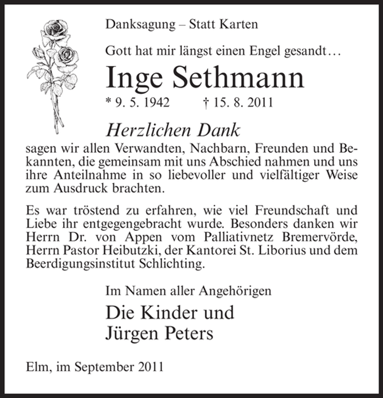 <p>Danksagung – Statt Karten<br />Gott hat mir längst einen Engel gesandt...</p><p>Inge Sethmann<br />* 9. 5. 1942</p><p>† 15. 8. 2011</p><p>Herzlichen Dank<br />sagen wir allen Verwandten, Nachbarn, Freunden und Bekannten, die gemeinsam mit uns Abschied nahmen und uns<br />ihre Anteilnahme in so liebevoller und vielfältiger Weise<br />zum Ausdruck brachten.<br />Es war tröstend zu erfahren, wie viel Freundschaft und<br />Liebe ihr entgegengebracht wurde. Besonders danken wir<br />Herrn Dr. von Appen vom Palliativnetz Bremervörde,<br />Herrn Pastor Heibutzki, der Kantorei St. Liborius und dem<br />Beerdigungsinstitut Schlichting.<br />Im Namen aller Angehörigen</p><p>Die Kinder und<br />Jürgen Peters<br />Elm, im September 2011</p>