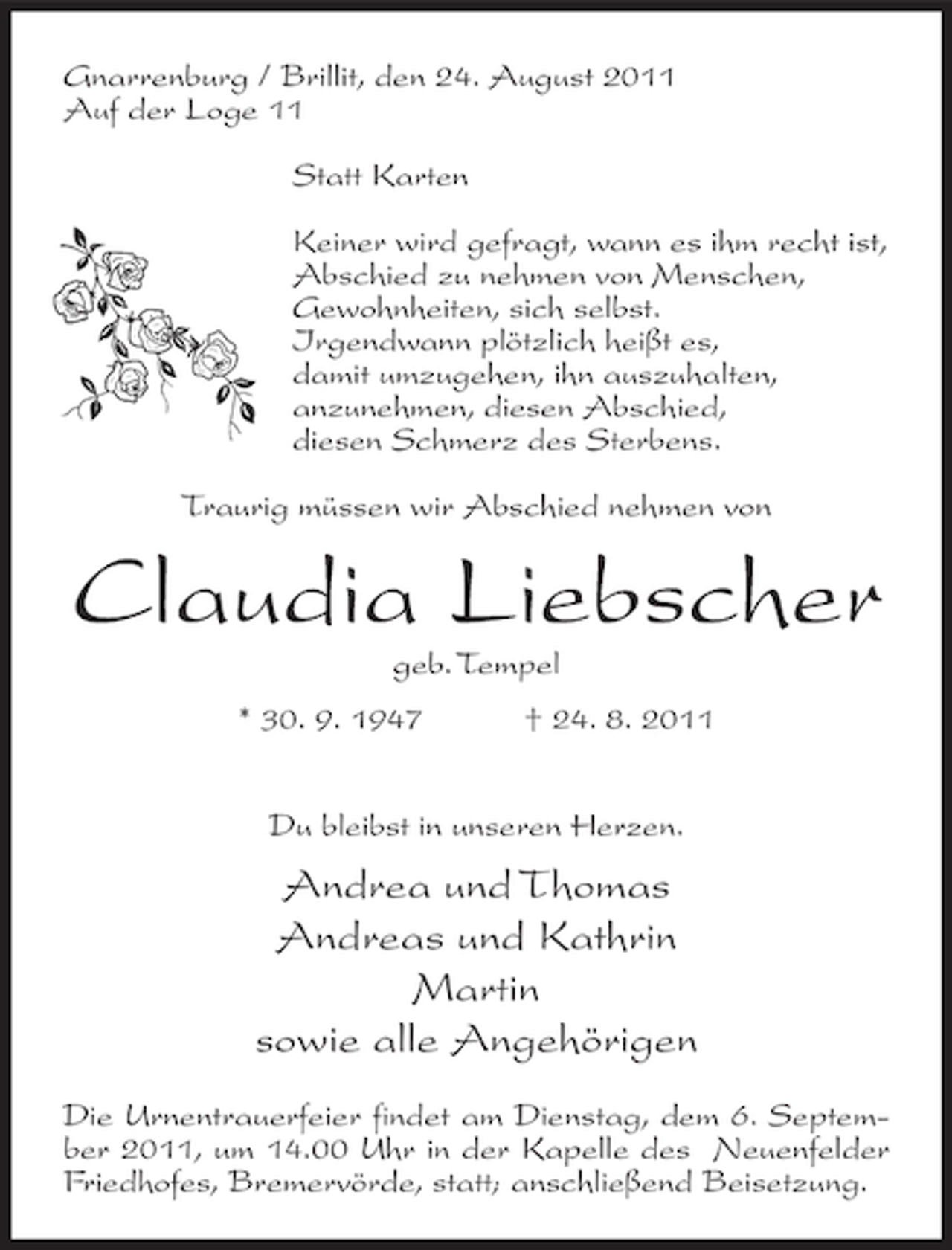 <p>Gnarrenburg / Brillit, den 24. August 2011<br />Auf der Loge 11<br />Statt Karten<br />Keiner wird gefragt, wann es ihm recht ist,<br />Abschied zu nehmen von Menschen,<br />Gewohnheiten, sich selbst.<br />Irgendwann plötzlich heißt es,<br />damit umzugehen, ihn auszuhalten,<br />anzunehmen, diesen Abschied,<br />diesen Schmerz des Sterbens.<br />Traurig müssen wir Abschied nehmen von</p><p>Claudia Liebscher<br />geb. Tempel<br />* 30. 9. 1947</p><p>† 24. 8. 2011</p><p>Du bleibst in unseren Herzen.</p><p>Andrea und Thomas<br />Andreas und Kathrin<br />Martin<br />sowie alle Angehörigen<br />Die Urnentrauerfeier findet am Dienstag, dem 6. September 2011, um 14.00 Uhr in der Kapelle des Neuenfelder<br />Friedhofes, Bremervörde, statt; anschließend Beisetzung.</p>