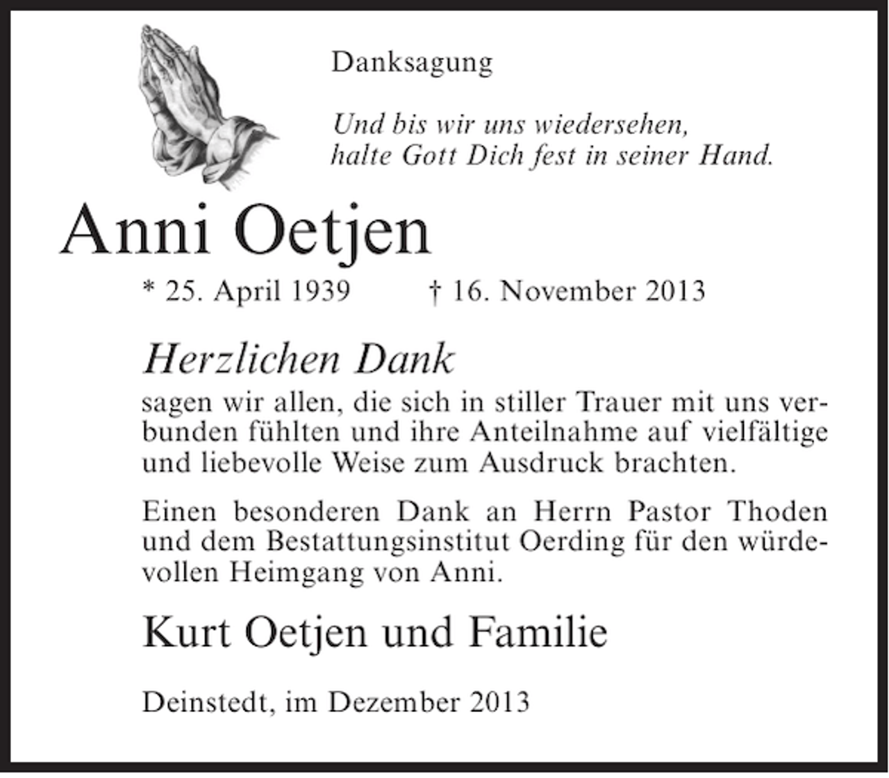 <p>Danksagung<br />Und bis wir uns wiedersehen,<br />halte Gott Dich fest in seiner Hand.</p><p>Anni Oetjen<br />* 25. April 1939</p><p>† 16. November 2013</p><p>Herzlichen Dank</p><p>sagen wir allen, die sich in stiller Trauer mit uns verbunden fühlten und ihre Anteilnahme auf vielfältige<br />und liebevolle Weise zum Ausdruck brachten.<br />Einen besonderen Dank an Herrn Pastor Thoden<br />und dem Bestattungsinstitut Oerding für den würdevollen Heimgang von Anni.</p><p>Kurt Oetjen und Familie<br />Deinstedt, im Dezember 2013</p>