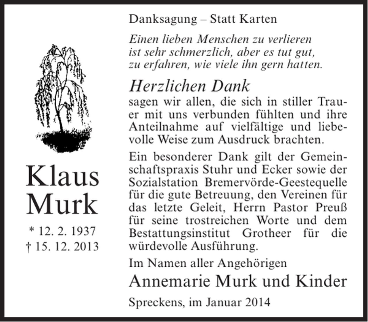 <p>Danksagung – Statt Karten<br />Einen lieben Menschen zu verlieren<br />ist sehr schmerzlich, aber es tut gut,<br />zu erfahren, wie viele ihn gern hatten.</p><p>Herzlichen Dank</p><p>Klaus<br />Murk<br />* 12. 2. 1937<br />† 15. 12. 2013</p><p>sagen wir allen, die sich in stiller Trauer mit uns verbunden fühlten und ihre<br />Anteilnahme auf vielfältige und liebevolle Weise zum Ausdruck brachten.<br />Ein besonderer Dank gilt der Gemeinschaftspraxis Stuhr und Ecker sowie der<br />Sozialstation Bremervörde-Geestequelle<br />für die gute Betreuung, den Vereinen für<br />das letzte Geleit, Herrn Pastor Preuß<br />für seine trostreichen Worte und dem<br />Bestattungsinstitut Grotheer für die<br />würdevolle Ausführung.<br />Im Namen aller Angehörigen</p><p>Annemarie Murk und Kinder<br />Spreckens, im Januar 2014</p>