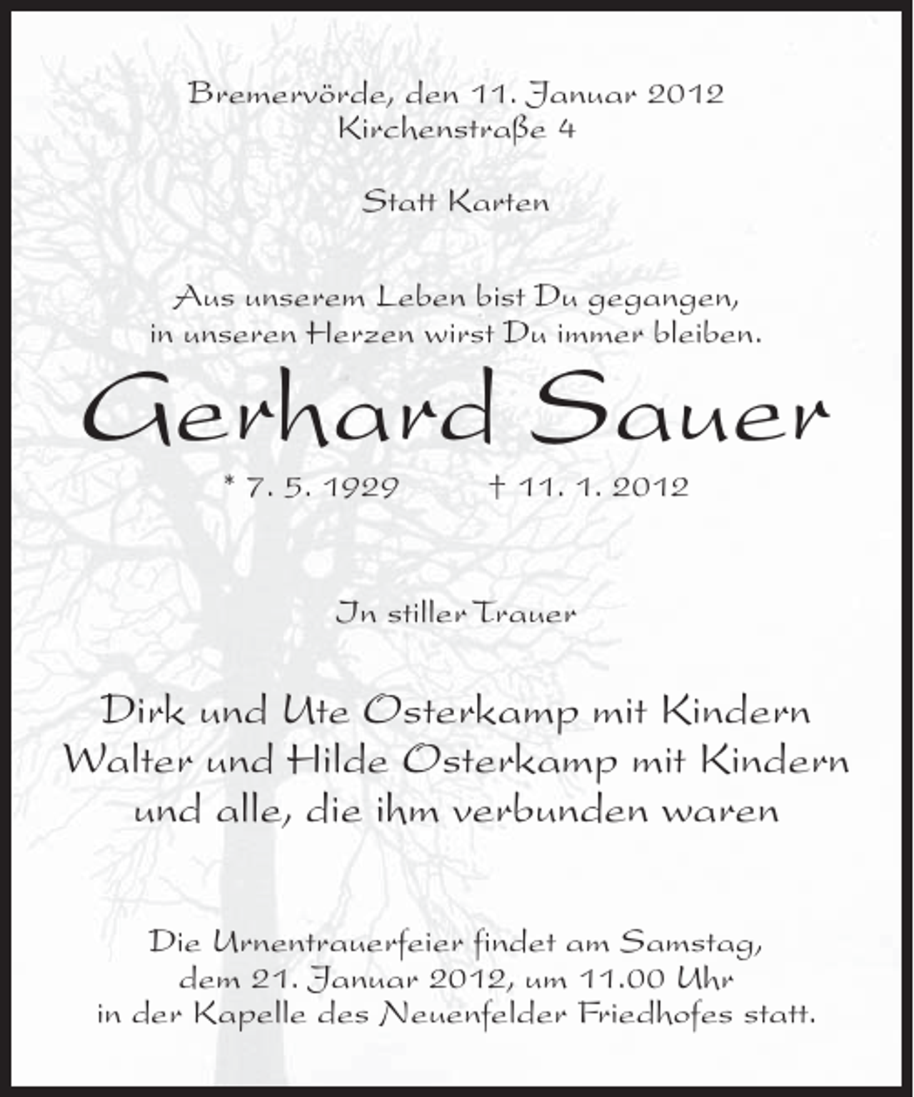 <p>Bremervörde, den 11. Januar 2012<br />Kirchenstraße 4<br />Statt Karten<br />Aus unserem Leben bist Du gegangen,<br />in unseren Herzen wirst Du immer bleiben.</p><p>Gerhard Sauer<br />* 7. 5. 1929</p><p>† 11. 1. 2012</p><p>In stiller Trauer</p><p>Dirk und Ute Osterkamp mit Kindern<br />Walter und Hilde Osterkamp mit Kindern<br />und alle, die ihm verbunden waren<br />Die Urnentrauerfeier findet am Samstag,<br />dem 21. Januar 2012, um 11.00 Uhr<br />in der Kapelle des Neuenfelder Friedhofes statt.</p>