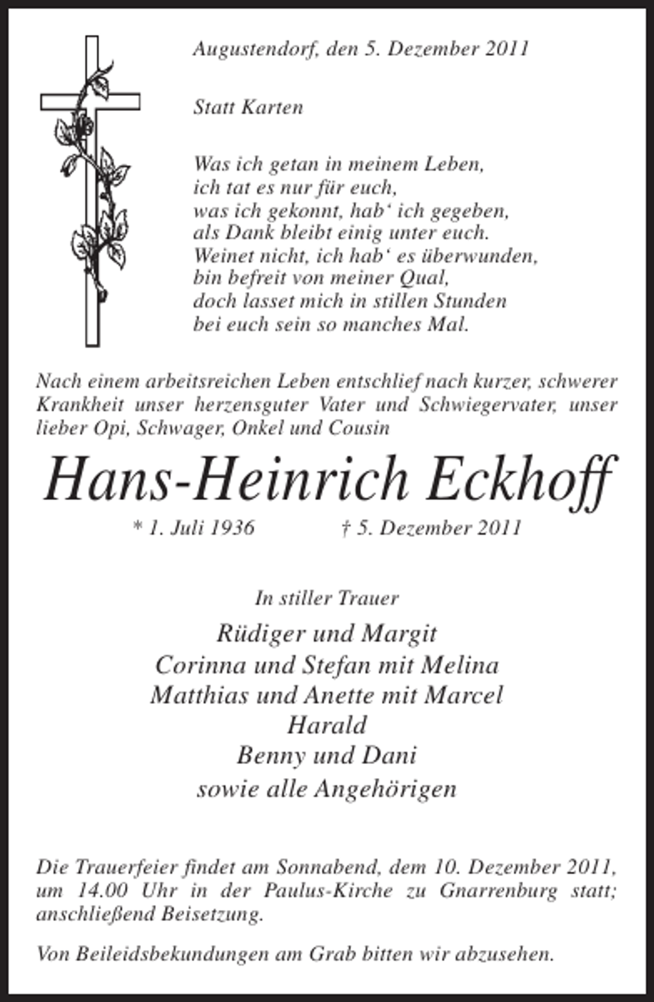 <p>Augustendorf, den 5. Dezember 2011<br />Statt Karten<br />Was ich getan in meinem Leben,<br />ich tat es nur für euch,<br />was ich gekonnt, hab‘ ich gegeben,<br />als Dank bleibt einig unter euch.<br />Weinet nicht, ich hab‘ es überwunden,<br />bin befreit von meiner Qual,<br />doch lasset mich in stillen Stunden<br />bei euch sein so manches Mal.<br />Nach einem arbeitsreichen Leben entschlief nach kurzer, schwerer<br />Krankheit unser herzensguter Vater und Schwiegervater, unser<br />lieber Opi, Schwager, Onkel und Cousin</p><p>Hans-Heinrich Eckhoff<br />* 1. Juli 1936</p><p>† 5. Dezember 2011</p><p>In stiller Trauer</p><p>Rüdiger und Margit<br />Corinna und Stefan mit Melina<br />Matthias und Anette mit Marcel<br />Harald<br />Benny und Dani<br />sowie alle Angehörigen<br />Die Trauerfeier findet am Sonnabend, dem 10. Dezember 2011,<br />um 14.00 Uhr in der Paulus-Kirche zu Gnarrenburg statt;<br />anschließend Beisetzung.<br />Von Beileidsbekundungen am Grab bitten wir abzusehen.</p>