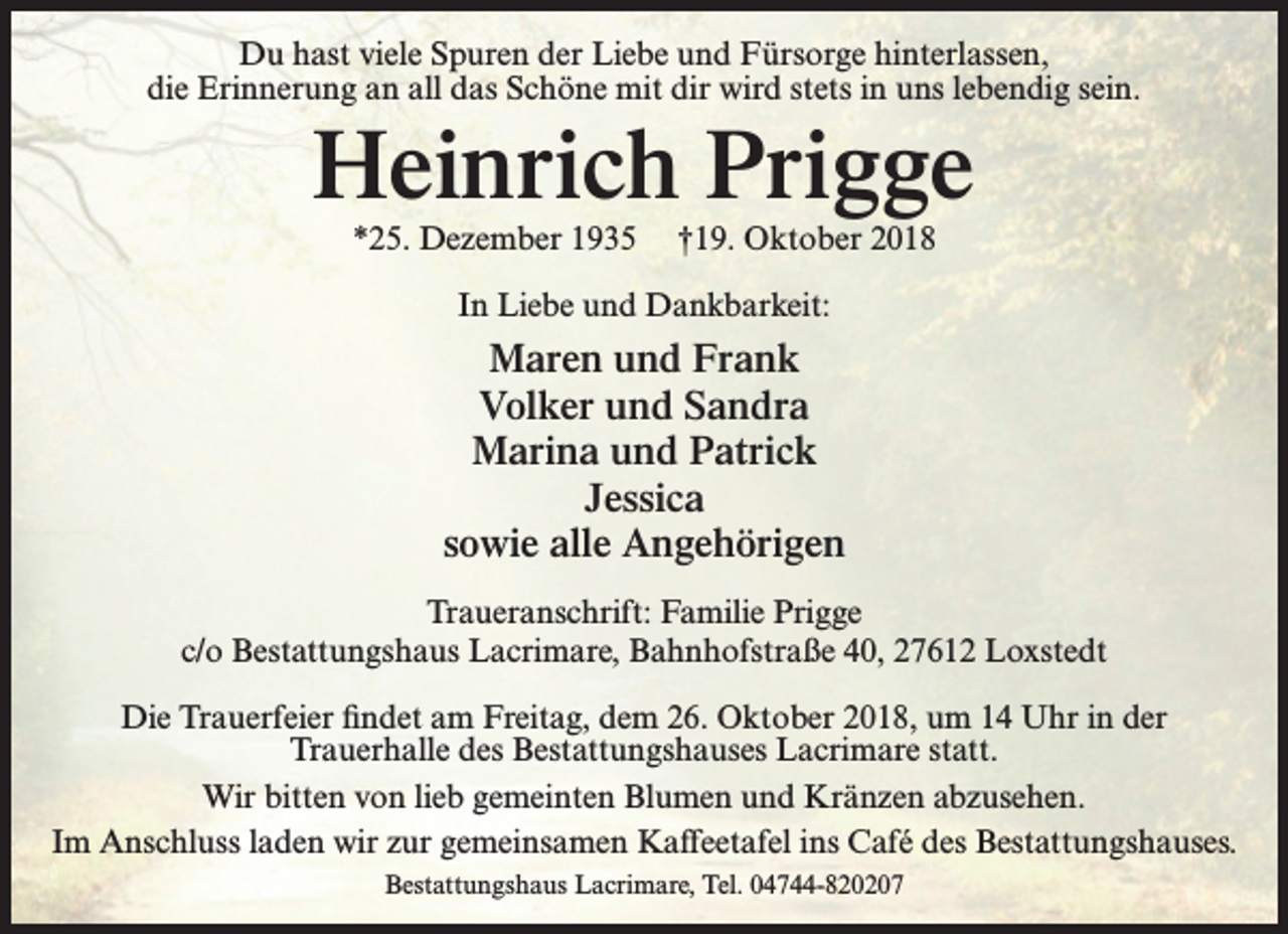 <p>Du hast viele Spuren der Liebe und Fürsorge hinterlassen,<br />die Erinnerung an all das Schöne mit dir wird stets in uns lebendig sein.</p><p>Heinrich Prigge<br />*25. Dezember 1935</p><p>†19. Oktober 2018</p><p>In Liebe und Dankbarkeit:</p><p>Maren und Frank<br />Volker und Sandra<br />Marina und Patrick<br />Jessica<br />sowie alle Angehörigen<br />Traueranschrift: Familie Prigge<br />c/o Bestattungshaus Lacrimare, Bahnhofstraße 40, 27612 Loxstedt<br />Die Trauerfeier findet am Freitag, dem 26. Oktober 2018, um 14 Uhr in der<br />Trauerhalle des Bestattungshauses Lacrimare statt.<br />Wir bitten von lieb gemeinten Blumen und Kränzen abzusehen.<br />Im Anschluss laden wir zur gemeinsamen Kaffeetafel ins Café des Bestattungshauses.<br />Bestattungshaus Lacrimare, Tel. 04744-820207</p>