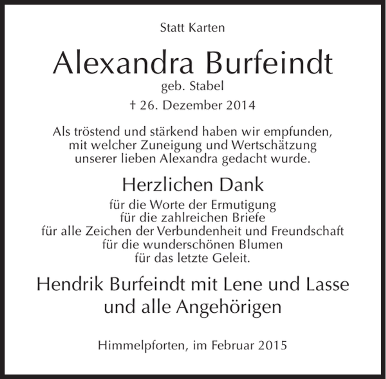 <p>Statt Karten</p><p>AlexandraStabel<br />Burfeindt<br />geb.<br />† 26. Dezember 2014<br />Als tröstend und stärkend haben wir empfunden,<br />mit welcher Zuneigung und Wertschätzung<br />unserer lieben Alexandra gedacht wurde.</p><p>Herzlichen Dank<br />für die Worte der Ermutigung<br />für die zahlreichen Briefe<br />für alle Zeichen der Verbundenheit und Freundschaft<br />für die wunderschönen Blumen<br />für das letzte Geleit.</p><p>Hendrik Burfeindt mit Lene und Lasse<br />und alle Angehörigen<br />Himmelpforten, im Februar 2015</p>