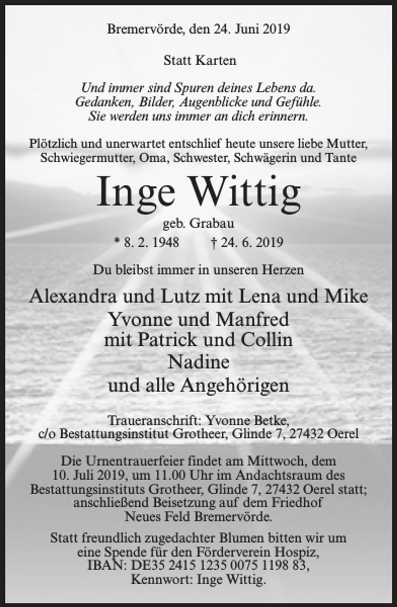 <p>Bremervörde, den 24. Juni 2019<br />Statt Karten<br />Und immer sind Spuren deines Lebens da.<br />Gedanken, Bilder, Augenblicke und Gefühle.<br />Sie werden uns immer an dich erinnern.<br />Plötzlich und unerwartet entschlief heute unsere liebe Mutter,<br />Schwiegermutter, Oma, Schwester, Schwägerin und Tante</p><p>Inge Wittig<br />geb. Grabau<br />* 8. 2. 1948<br />† 24. 6. 2019</p><p>Du bleibst immer in unseren Herzen</p><p>Alexandra und Lutz mit Lena und Mike<br />Yvonne und Manfred<br />mit Patrick und Collin<br />Nadine<br />und alle Angehörigen<br />Traueranschrift: Yvonne Betke,<br />c/o Bestattungsinstitut Grotheer, Glinde 7, 27432 Oerel<br />Die Urnentrauerfeier findet am Mittwoch, dem<br />10. Juli 2019, um 11.00 Uhr im Andachtsraum des<br />Bestattungsinstituts Grotheer, Glinde 7, 27432 Oerel statt;<br />anschließend Beisetzung auf dem Friedhof<br />Neues Feld Bremervörde.<br />Statt freundlich zugedachter Blumen bitten wir um<br />eine Spende für den Förderverein Hospiz,<br />IBAN: DE35 2415 1235 0075 1193,<br />Kennwort: Inge Wittig.</p>