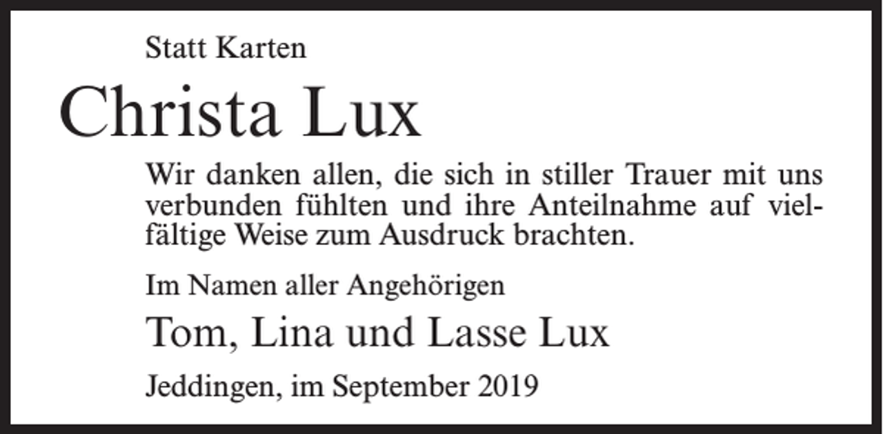 <p>Statt Karten</p><p>Christa Lux<br />Wir danken allen, die sich in stiller Trauer mit uns<br />verbunden fühlten und ihre Anteilnahme auf vielfältige Weise zum Ausdruck brachten.<br />Im Namen aller Angehörigen</p><p>Tom, Lina und Lasse Lux<br />Jeddingen, im September 2019</p>