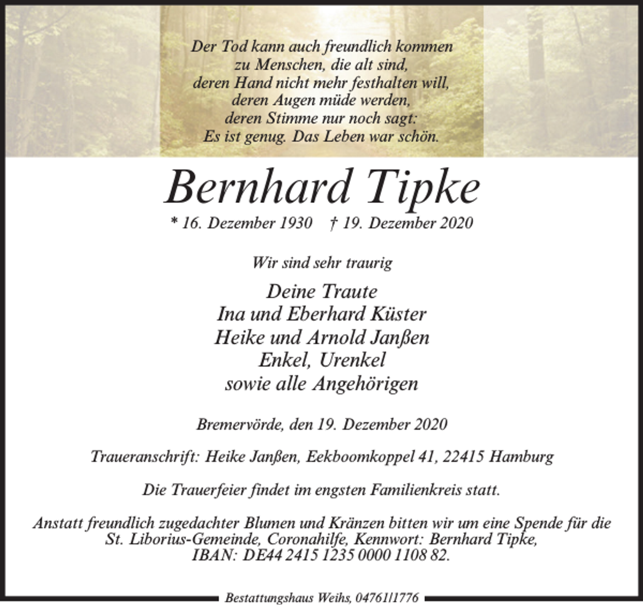 <p>Der Tod kann auch freundlich kommen<br />zu Menschen, die alt sind,<br />deren Hand nicht mehr festhalten will,<br />deren Augen müde werden,<br />deren Stimme nur noch sagt:<br />Es ist genug. Das Leben war schön.</p><p>Bernhard Tipke<br />* 16. Dezember 1930</p><p>† 19. Dezember 2020</p><p>Wir sind sehr traurig</p><p>Deine Traute<br />Ina und Eberhard Küster<br />Heike und Arnold Janßen<br />Enkel, Urenkel<br />sowie alle Angehörigen<br />Bremervörde, den 19. Dezember 2020<br />Traueranschrift: Heike Janßen, Eekboomkoppel 41, 22415 Hamburg<br />Die Trauerfeier findet im engsten Familienkreis statt.<br />Anstatt freundlich zugedachter Blumen und Kränzen bitten wir um eine Spende für die<br />St. Liborius-Gemeinde, Coronahilfe, Kennwort: Bernhard Tipke,<br />IBAN: DE44 2415 1235 0000 1102.<br />Bestattungshaus Weihs, 04761/1776</p>