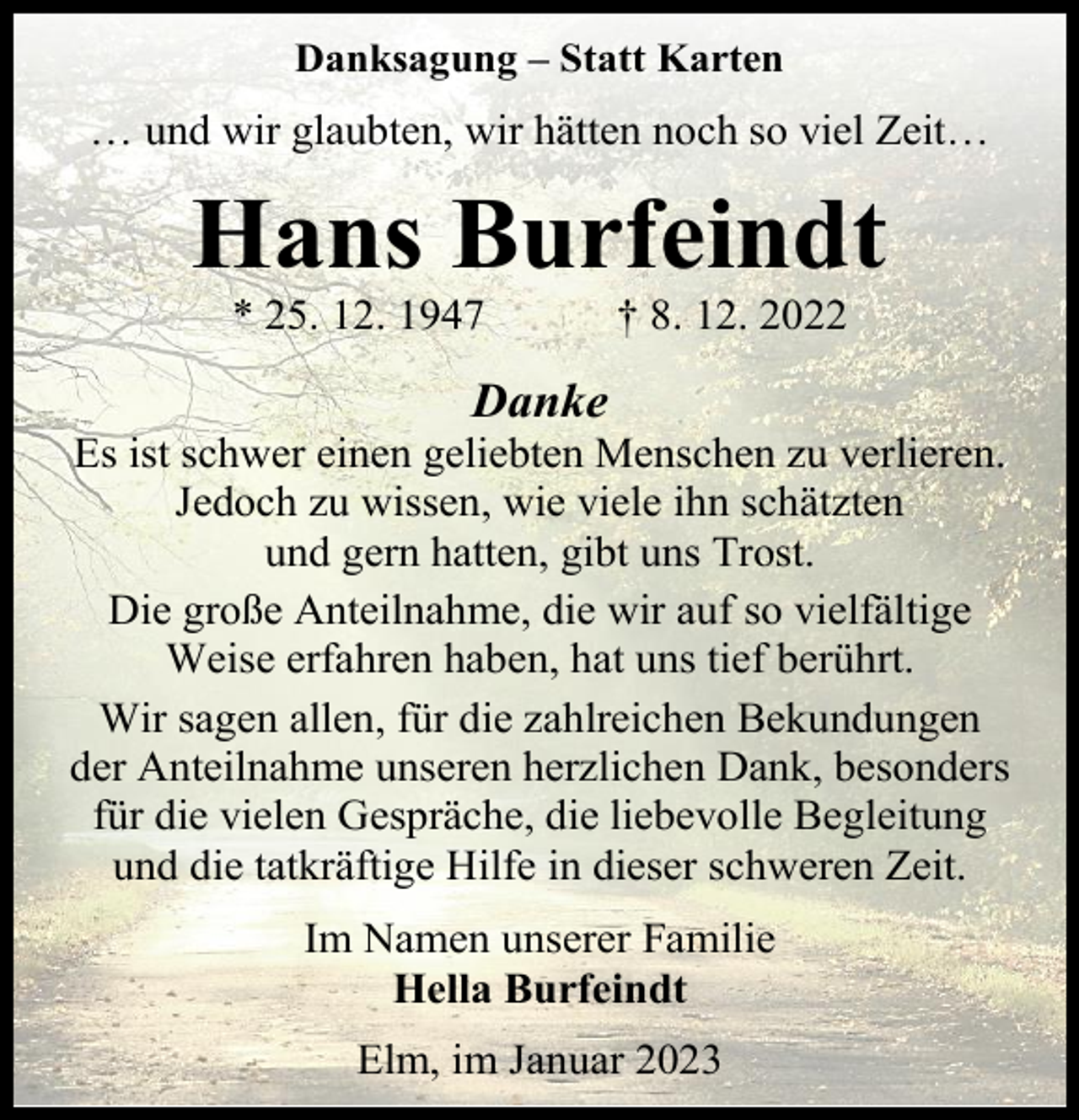 <p>Danksagung – Statt Karten</p><p>… und wir glaubten, wir hätten noch so viel Zeit…</p><p>Hans Burfeindt<br />* 25. 12. 1947</p><p>† 8. 12. 2022</p><p>Danke</p><p>Es ist schwer einen geliebten Menschen zu verlieren.<br />Jedoch zu wissen, wie viele ihn schätzten<br />und gern hatten, gibt uns Trost.<br />Die große Anteilnahme, die wir auf so vielfältige<br />Weise erfahren haben, hat uns tief berührt.<br />Wir sagen allen, für die zahlreichen Bekundungen<br />der Anteilnahme unseren herzlichen Dank, besonders<br />für die vielen Gespräche, die liebevolle Begleitung<br />und die tatkräftige Hilfe in dieser schweren Zeit.<br />Im Namen unserer Familie<br />Hella Burfeindt<br />Elm, im Januar 2023</p>