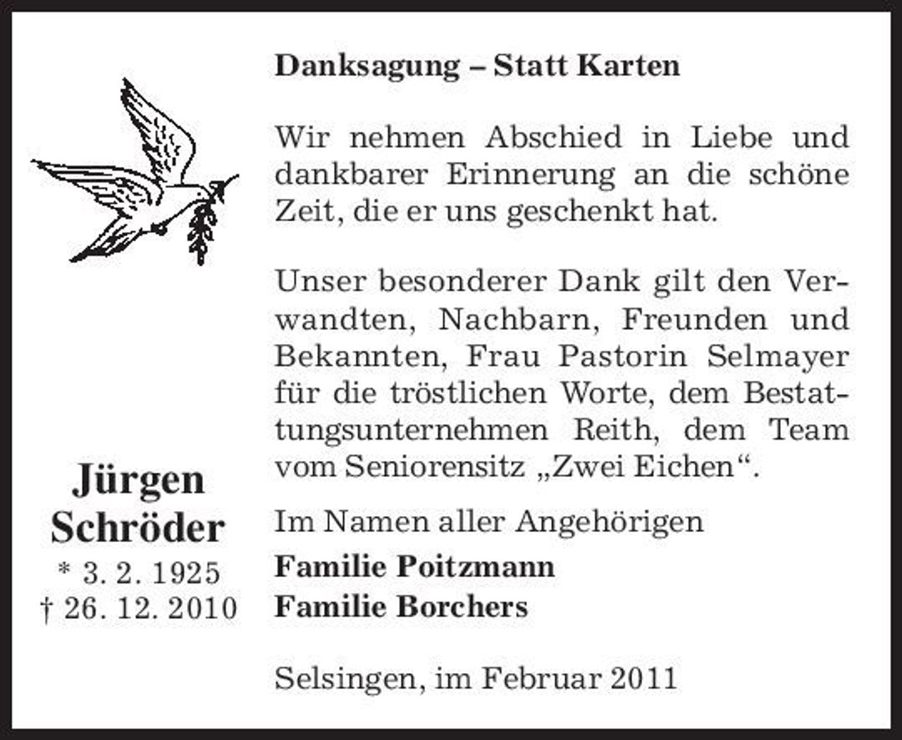 <p>Danksagung – Statt Karten Wir nehmen Abschied in Liebe und dankbarer Erinnerung an die schöne Zeit, die er uns geschenkt hat. Unser besonderer Dank gilt den Verwandten, Nachbarn, Freunden und Bekannten, Frau Pastorin Selmayer für die tröstlichen Worte, dem Bestattungsunternehmen Reith, dem Team vom Seniorensitz „Zwei Eichen“. Im Namen aller Angehörigen Familie Poitzmann Familie Borchers Selsingen, im Februar 2011</p><p>Jürgen Schröder<br />* 3. 2. 1925 † 26. 12. 2010</p>