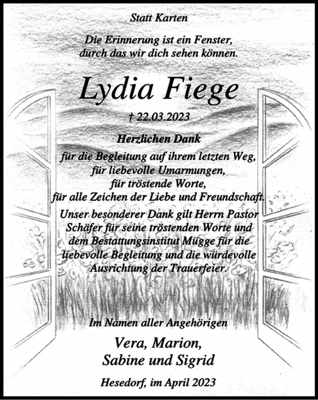 <p>Statt Karten<br />Die Erinnerung ist ein Fenster,<br />durch das wir dich sehen können.</p><p>Lydia Fiege<br />† 22.03.2023<br />Herzlichen Dank<br />für die Begleitung auf ihrem letzten Weg,<br />für liebevolle Umarmungen,<br />für tröstende Worte,<br />für alle Zeichen der Liebe und Freundschaft.<br />Unser besonderer Dank gilt Herrn Pastor<br />Schäfer für seine tröstenden Worte und<br />dem Bestattungsinstitut Mügge für die<br />liebevolle Begleitung und die würdevolle<br />Ausrichtung der Trauerfeier.</p><p>Im Namen aller Angehörigen</p><p>Vera, Marion,<br />Sabine und Sigrid<br />Hesedorf, im April 2023</p>