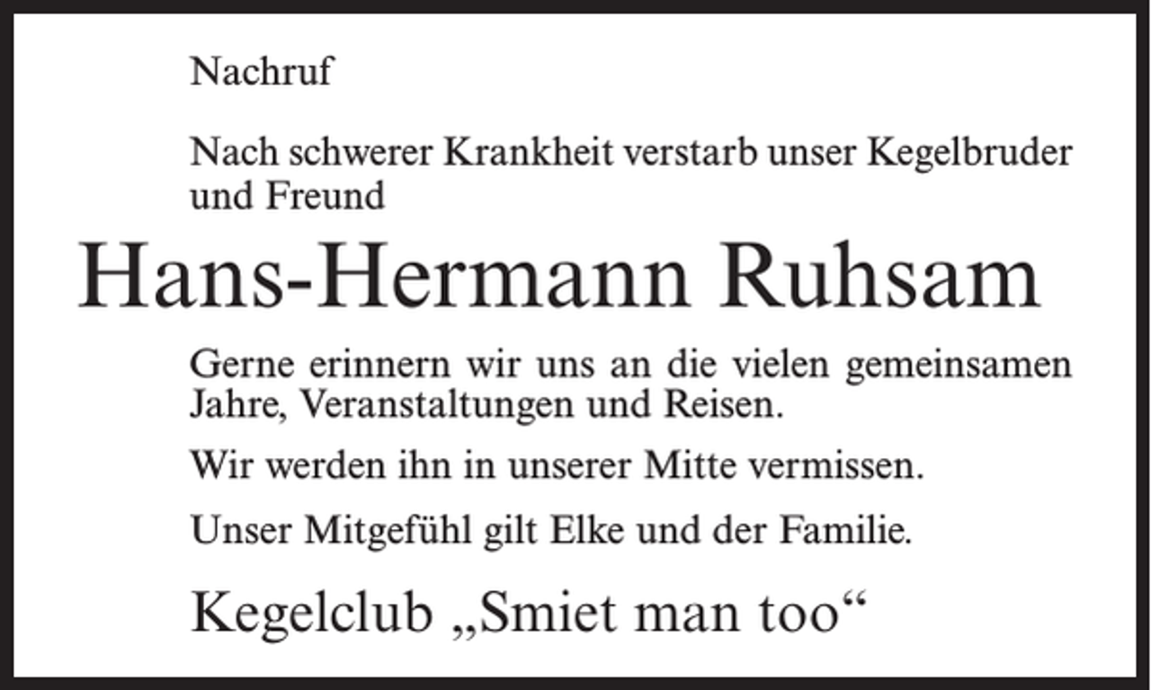 <p>Nachruf<br />Nach schwerer Krankheit verstarb unser Kegel­bruder<br />und Freund</p><p>Hans-Hermann Ruhsam<br />Gerne erinnern wir uns an die vielen gemeinsamen<br />Jahre, Veranstaltungen und Reisen.<br />Wir werden ihn in unserer Mitte vermissen.<br />Unser Mitgefühl gilt Elke und der Familie.</p><p>Kegelclub „Smiet man too“</p>