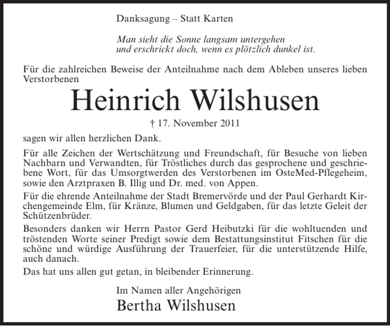 <p>Danksagung – Statt Karten<br />Man sieht die Sonne langsam untergehen<br />und erschrickt doch, wenn es plötzlich dunkel ist.<br />Für die zahlreichen Beweise der Anteilnahme nach dem Ableben unseres lieben<br />Verstorbenen</p><p>Heinrich Wilshusen<br />† 17. November 2011<br />sagen wir allen herzlichen Dank.<br />Für alle Zeichen der Wertschätzung und Freundschaft, für Besuche von lieben<br />Nachbarn und Verwandten, für Tröstliches durch das gesprochene und geschriebene Wort, für das Umsorgtwerden des Verstorbenen im OsteMed-Pflegeheim,<br />sowie den Arztpraxen B. Illig und Dr. med. von Appen.<br />Für die ehrende Anteilnahme der Stadt Bremervörde und der Paul Gerhardt Kirchengemeinde Elm, für Kränze, Blumen und Geldgaben, für das letzte Geleit der<br />Schützenbrüder.<br />Besonders danken wir Herrn Pastor Gerd Heibutzki für die wohltuenden und<br />tröstenden Worte seiner Predigt sowie dem Bestattungsinstitut Fitschen für die<br />schöne und würdige Ausführung der Trauerfeier, für die unterstützende Hilfe,<br />auch danach.<br />Das hat uns allen gut getan, in bleibender Erinnerung.<br />Im Namen aller Angehörigen</p><p>Bertha Wilshusen</p>