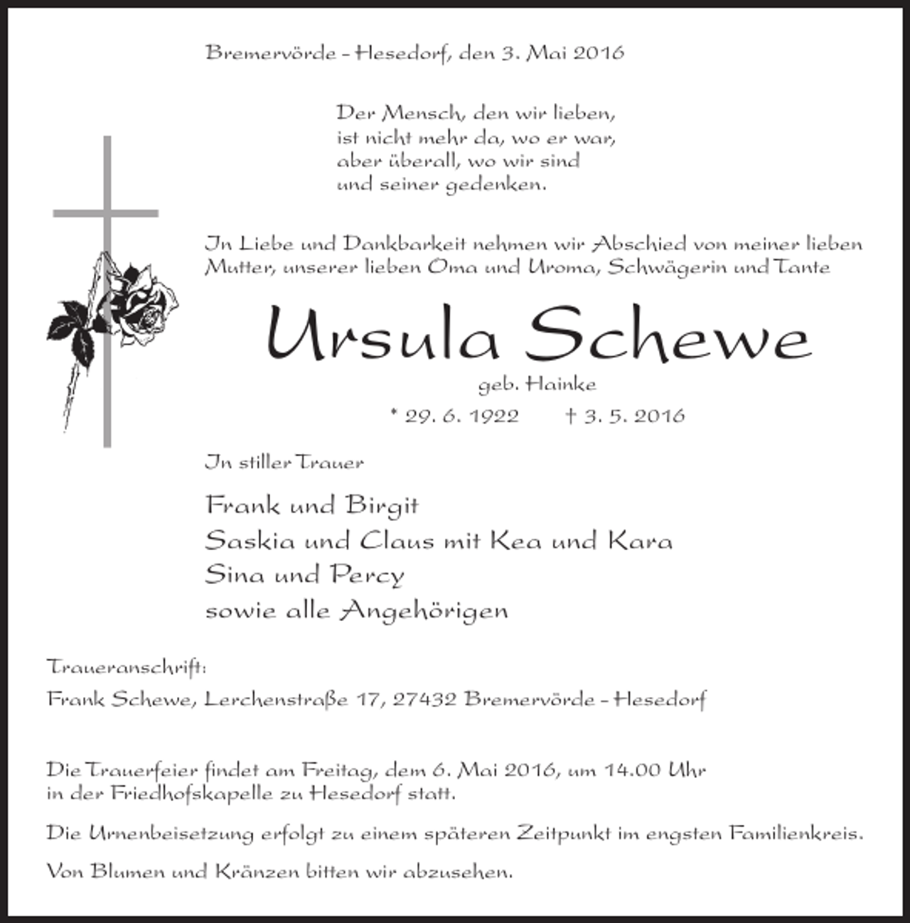 <p>Bremervörde - Hesedorf, den 3. Mai 2016<br />Der Mensch, den wir lieben,<br />ist nicht mehr da, wo er war,<br />aber überall, wo wir sind<br />und seiner gedenken.<br />In Liebe und Dankbarkeit nehmen wir Abschied von meiner lieben<br />Mutter, unserer lieben Oma und Uroma, Schwägerin und Tante</p><p>Ursula Schewe<br />geb. Hainke<br />* 29. 6. 1922<br />† 3. 5. 2016</p><p>In stiller Trauer</p><p>Frank und Birgit<br />Saskia und Claus mit Kea und Kara<br />Sina und Percy<br />sowie alle Angehörigen<br />Traueranschrift:<br />Frank Schewe, Lerchenstraße 17, 27432 Bremervörde - Hesedorf<br />Die Trauerfeier findet am Freitag, dem 6. Mai 2016, um 14.00 Uhr<br />in der Friedhofskapelle zu Hesedorf statt.<br />Die Urnenbeisetzung erfolgt zu einem späteren Zeitpunkt im engsten Familienkreis.<br />Von Blumen und Kränzen bitten wir abzusehen.</p>