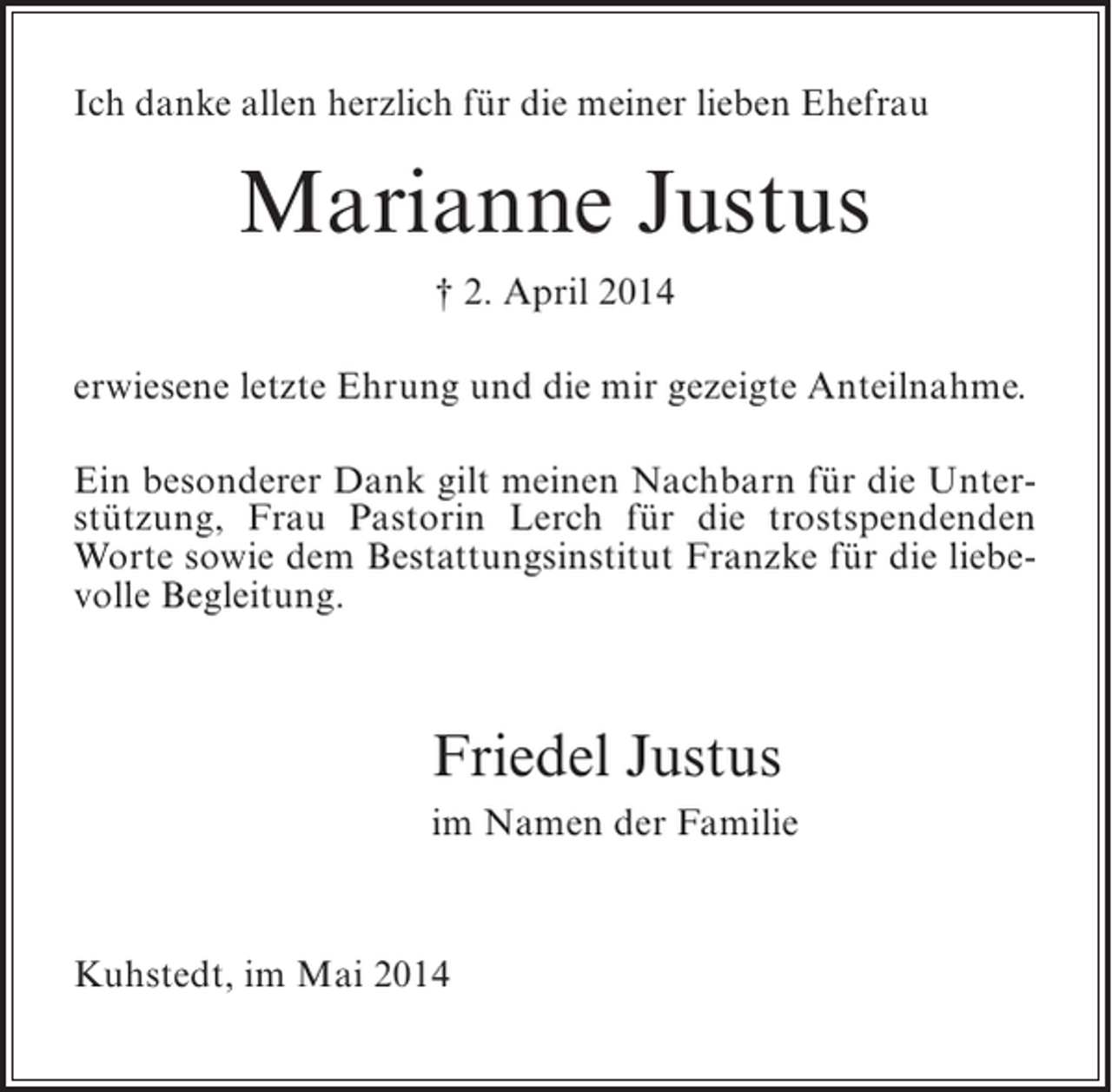 <p>Ich danke allen herzlich für die meiner lieben Ehefrau</p><p>Marianne Justus<br />† 2. April 2014<br />erwiesene letzte Ehrung und die mir gezeigte Anteilnahme.<br />Ein besonderer Dank gilt meinen Nachbarn für die Unterstützung, Frau Pastorin Lerch für die trostspendenden<br />Worte sowie dem Bestattungsinstitut Franzke für die liebevolle Begleitung.</p><p>Friedel Justus<br />im Namen der Familie</p><p>Kuhstedt, im Mai 2014</p>