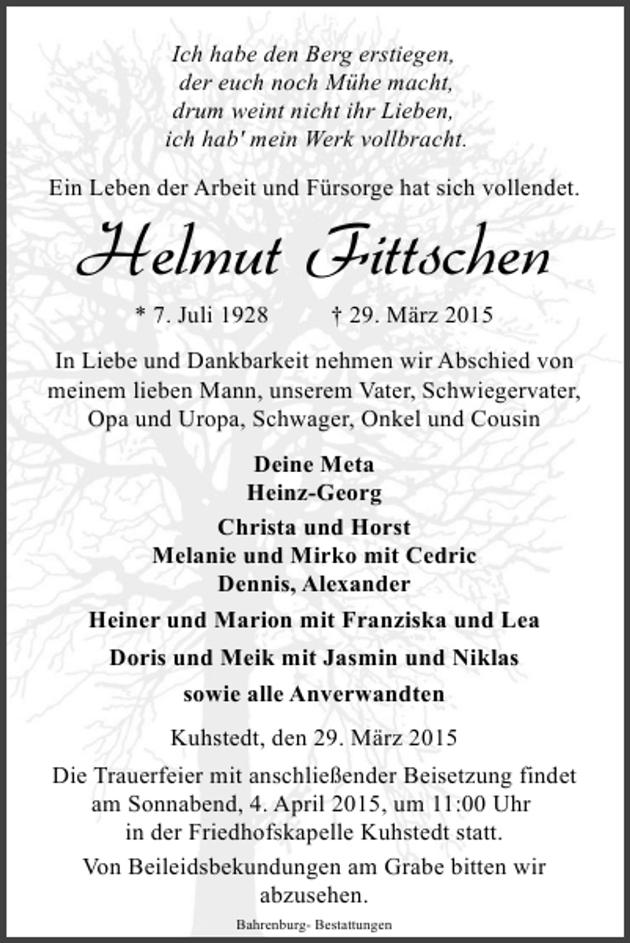 <p>Ich habe den Berg erstiegen,<br />der euch noch Mühe macht,<br />drum weint nicht ihr Lieben,<br />ich hab' mein Werk vollbracht.<br />Ein Leben der Arbeit und Fürsorge hat sich vollendet.</p><p>Helmut Fittschen<br />* 7. Juli 1928</p><p>† 29. März 2015</p><p>In Liebe und Dankbarkeit nehmen wir Abschied von<br />meinem lieben Mann, unserem Vater, Schwiegervater,<br />Opa und Uropa, Schwager, Onkel und Cousin<br />Deine Meta<br />Heinz-Georg<br />Christa und Horst<br />Melanie und Mirko mit Cedric<br />Dennis, Alexander<br />Heiner und Marion mit Franziska und Lea<br />Doris und Meik mit Jasmin und Niklas<br />sowie alle Anverwandten<br />Kuhstedt, den 29. März 2015<br />Die Trauerfeier mit anschließender Beisetzung findet<br />am Sonnabend, 4. April 2015, um 11:00 Uhr<br />in der Friedhofskapelle Kuhstedt statt.<br />Von Beileidsbekundungen am Grabe bitten wir<br />abzusehen.<br />Bahrenburg- Bestattungen</p>