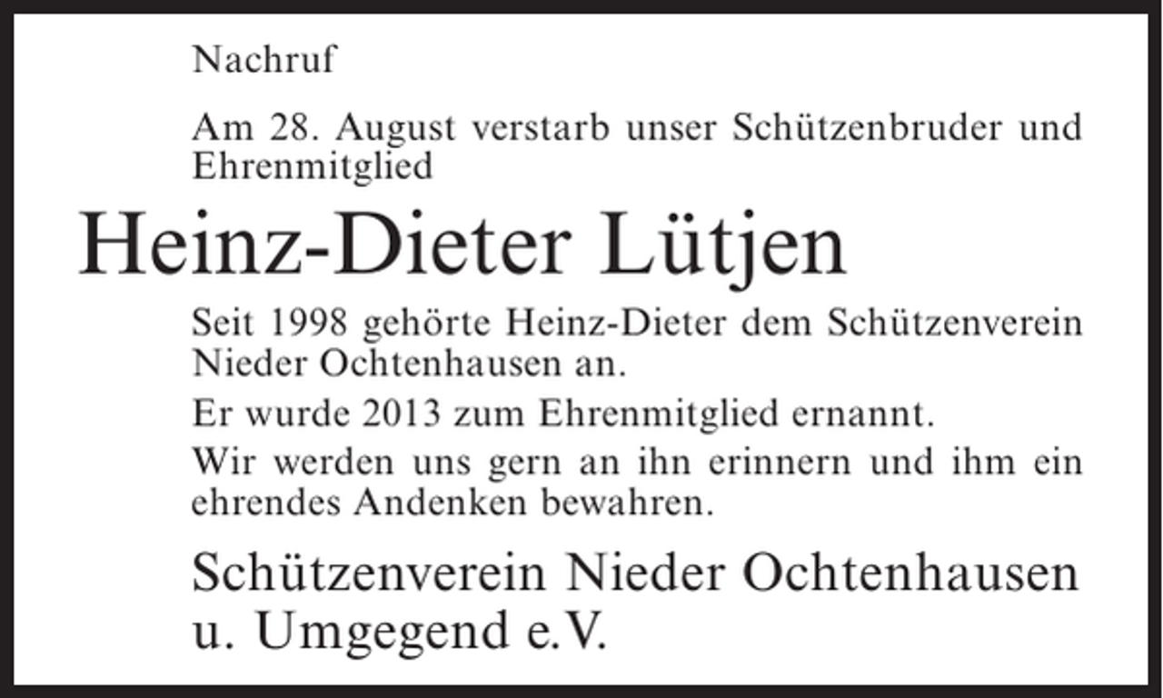 <p>Nachruf<br />Am 28. August verstarb unser Schützenbruder und<br />Ehrenmitglied</p><p>Heinz-Dieter Lütjen<br />Seit 1998 gehörte Heinz-Dieter dem Schützenverein<br />Nieder Ochtenhausen an.<br />Er wurde 2013 zum Ehrenmitglied ernannt.<br />Wir werden uns gern an ihn erinnern und ihm ein<br />ehrendes Andenken bewahren.</p><p>Schützenverein Nieder Ochtenhausen<br />u. Umgegend e.V.</p>