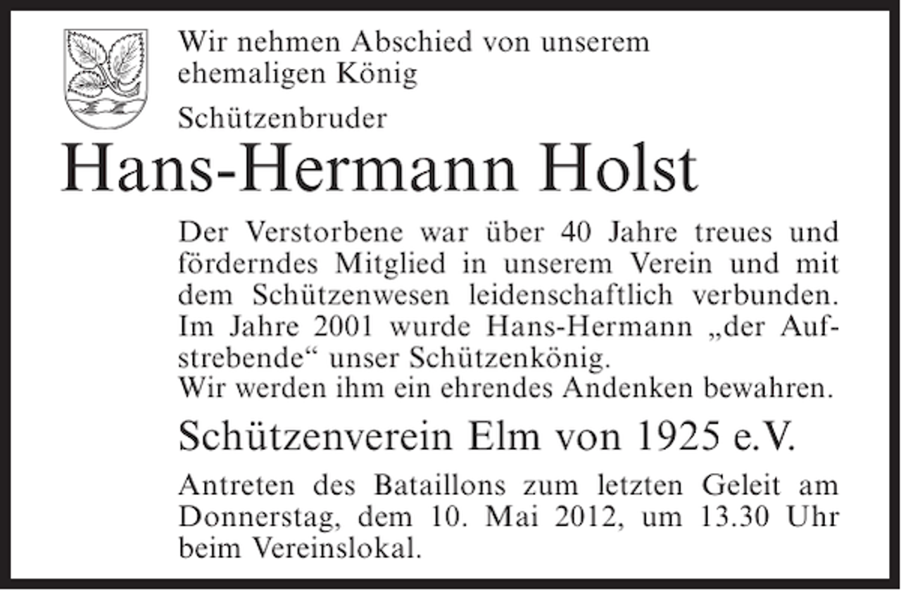 <p>Wir nehmen Abschied von unserem<br />ehemaligen König<br />Schützenbruder</p><p>Hans-Hermann Holst<br />Der Verstorbene war über 40 Jahre treues und<br />förderndes Mitglied in unserem Verein und mit<br />dem Schützenwesen leidenschaftlich verbunden.<br />Im Jahre 2001 wurde Hans-Hermann „der Aufstrebende“ unser Schützenkönig.<br />Wir werden ihm ein ehrendes Andenken bewahren.</p><p>Schützenverein Elm von 1925 e.V.<br />Antreten des Bataillons zum letzten Geleit am<br />Donnerstag, dem 10. Mai 2012, um 13.30 Uhr<br />beim Vereinslokal.</p>