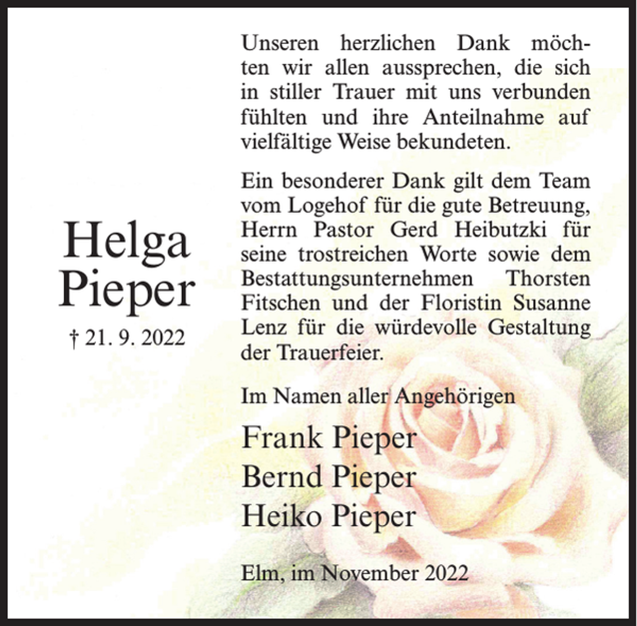 <p>Unseren herzlichen Dank möchten wir allen aussprechen, die sich<br />in stiller Trauer mit uns verbunden<br />fühlten und ihre Anteilnahme auf<br />vielfältige Weise bekundeten.</p><p>Helga<br />Pieper<br />† 21. 9. 2022</p><p>Ein besonderer Dank gilt dem Team<br />vom Logehof für die gute Betreuung,<br />Herrn Pastor Gerd Heibutzki für<br />seine trostreichen Worte sowie dem<br />Bestattungsunternehmen Thorsten<br />Fitschen und der Floristin Susanne<br />Lenz für die würdevolle Gestaltung<br />der Trauerfeier.<br />Im Namen aller Angehörigen</p><p>Frank Pieper<br />Bernd Pieper<br />Heiko Pieper<br />Elm, im November 2022</p>