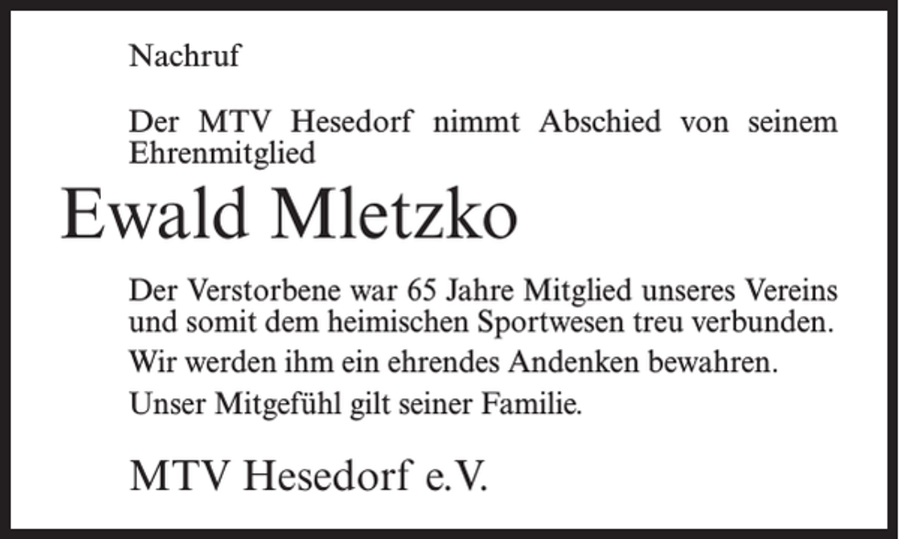 <p>Nachruf<br />Der MTV Hesedorf nimmt Abschied von seinem<br />Ehrenmitglied</p><p>Ewald Mletzko<br />Der Verstorbene war 65 Jahre Mitglied unseres Vereins<br />und somit dem heimischen Sportwesen treu verbunden.<br />Wir werden ihm ein ehrendes Andenken bewahren.<br />Unser Mitgefühl gilt seiner Familie.</p><p>MTV Hesedorf e.V.</p>