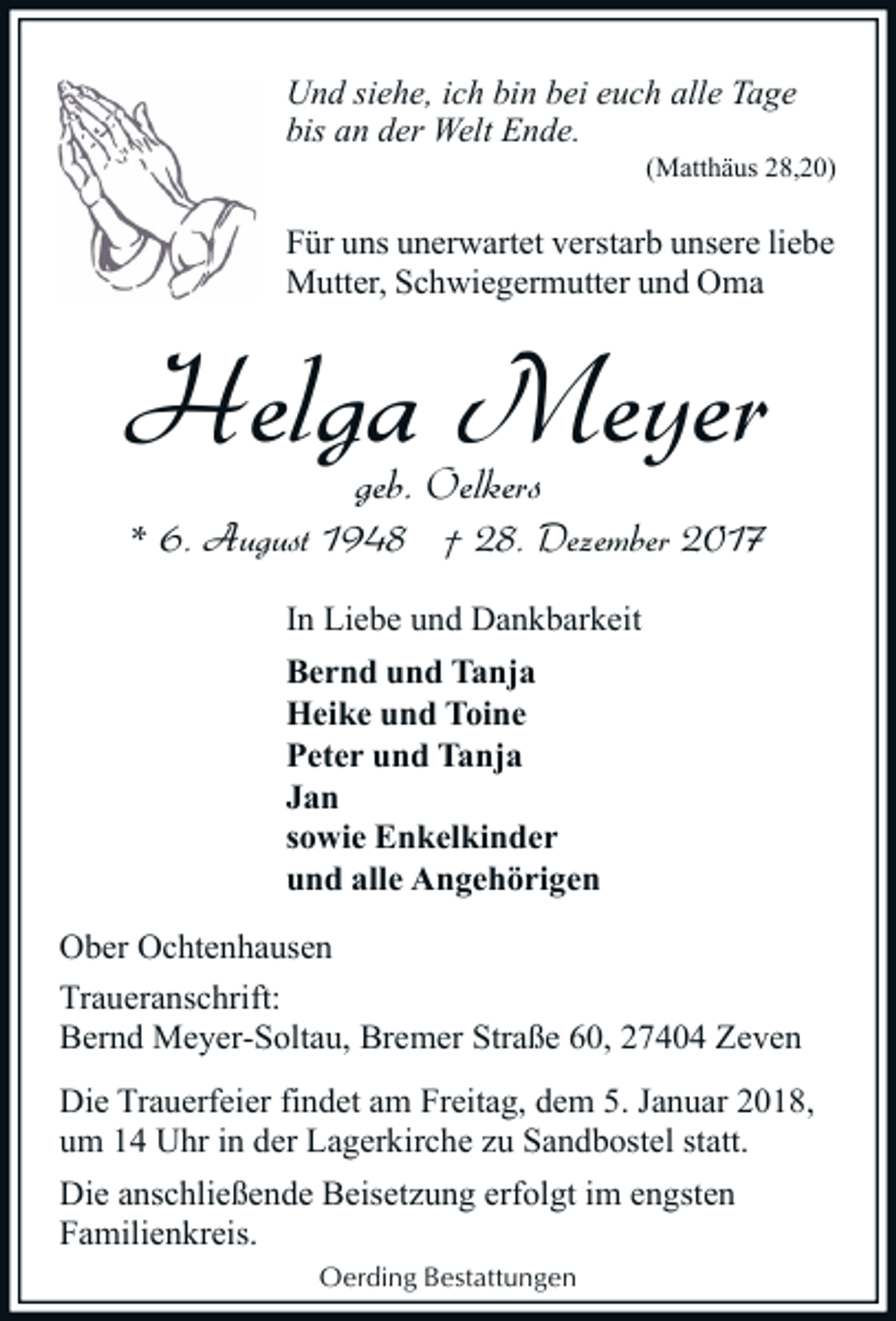 <p>Und siehe, ich bin bei euch alle Tage<br />bis an der Welt Ende.</p><p>(Matthäus 28,20)</p><p>Für uns unerwartet verstarb unsere liebe<br />Mutter, Schwiegermutter und Oma</p><p>Helga Meyer<br />geb. Oelkers</p><p>* 6. August 1948 † 28. Dezember 2017<br />In Liebe und Dankbarkeit<br />Bernd und Tanja<br />Heike und Toine<br />Peter und Tanja<br />Jan<br />sowie Enkelkinder<br />und alle Angehörigen<br />Ober Ochtenhausen<br />Traueranschrift:<br />Bernd Meyer-Soltau, Bremer Straße 60, 27404 Zeven<br />Die Trauerfeier findet am Freitag, dem 5. Januar 2018,<br />um 14 Uhr in der Lagerkirche zu Sandbostel statt.<br />Die anschließende Beisetzung erfolgt im engsten<br />Familienkreis.<br />Oerding Bestattungen</p>