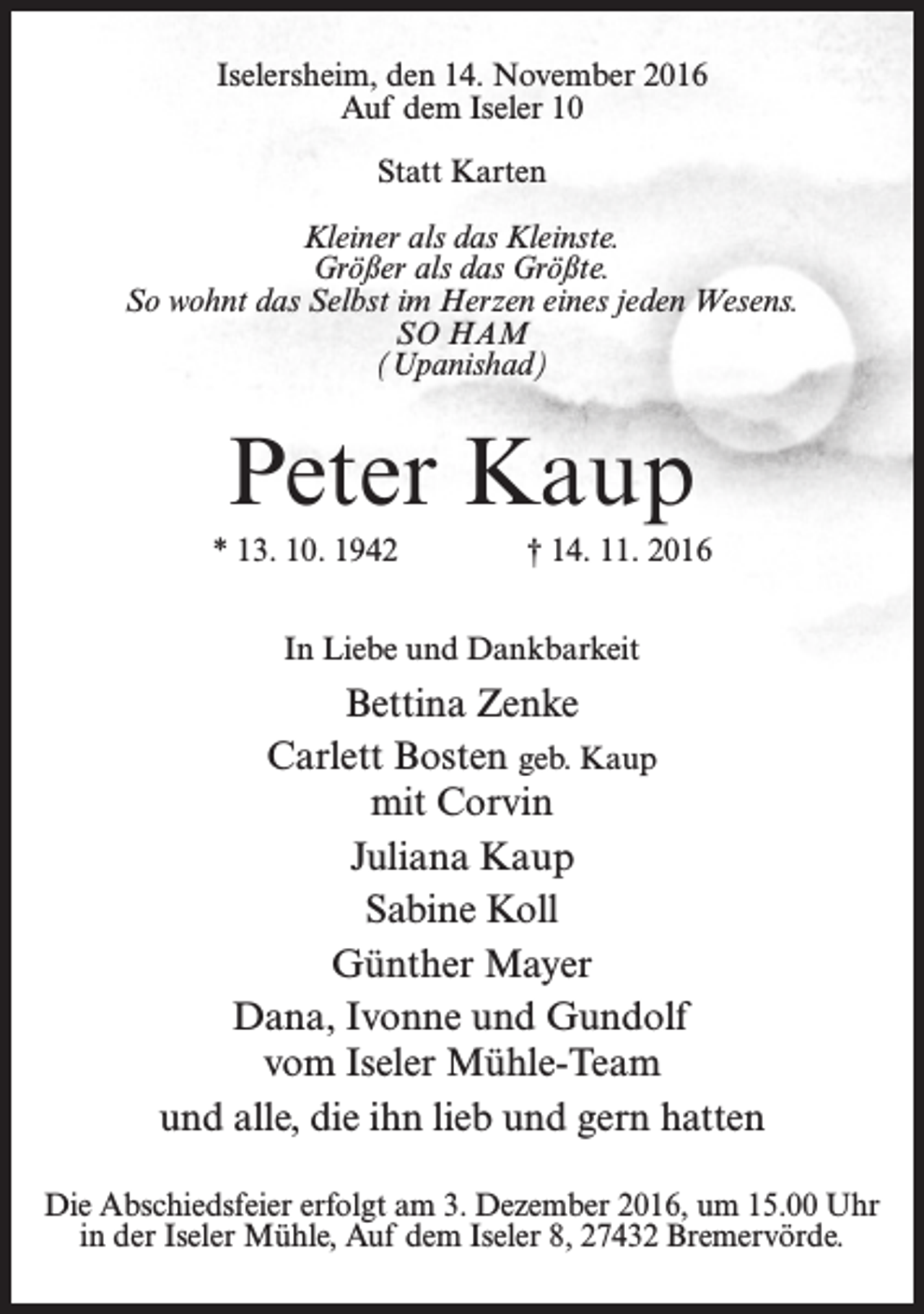<p>Iselersheim, den 14. November 2016<br />Auf dem Iseler 10<br />Statt Karten<br />Kleiner als das Kleinste.<br />Größer als das Größte.<br />So wohnt das Selbst im Herzen eines jeden Wesens.<br />SO HAM<br />(Upanishad)</p><p>Peter Kaup<br />* 13. 10. 1942</p><p>† 14. 11. 2016</p><p>In Liebe und Dankbarkeit</p><p>Bettina Zenke<br />Carlett Bosten geb. Kaup<br />mit Corvin<br />Juliana Kaup<br />Sabine Koll<br />Günther Mayer<br />Dana, Ivonne und Gundolf<br />vom Iseler Mühle-Team<br />und alle, die ihn lieb und gern hatten<br />Die Abschiedsfeier erfolgt am 3. Dezember 2016, um 15.00 Uhr<br />in der Iseler Mühle, Auf dem Iseler 8, 27432 Bremervörde.</p>