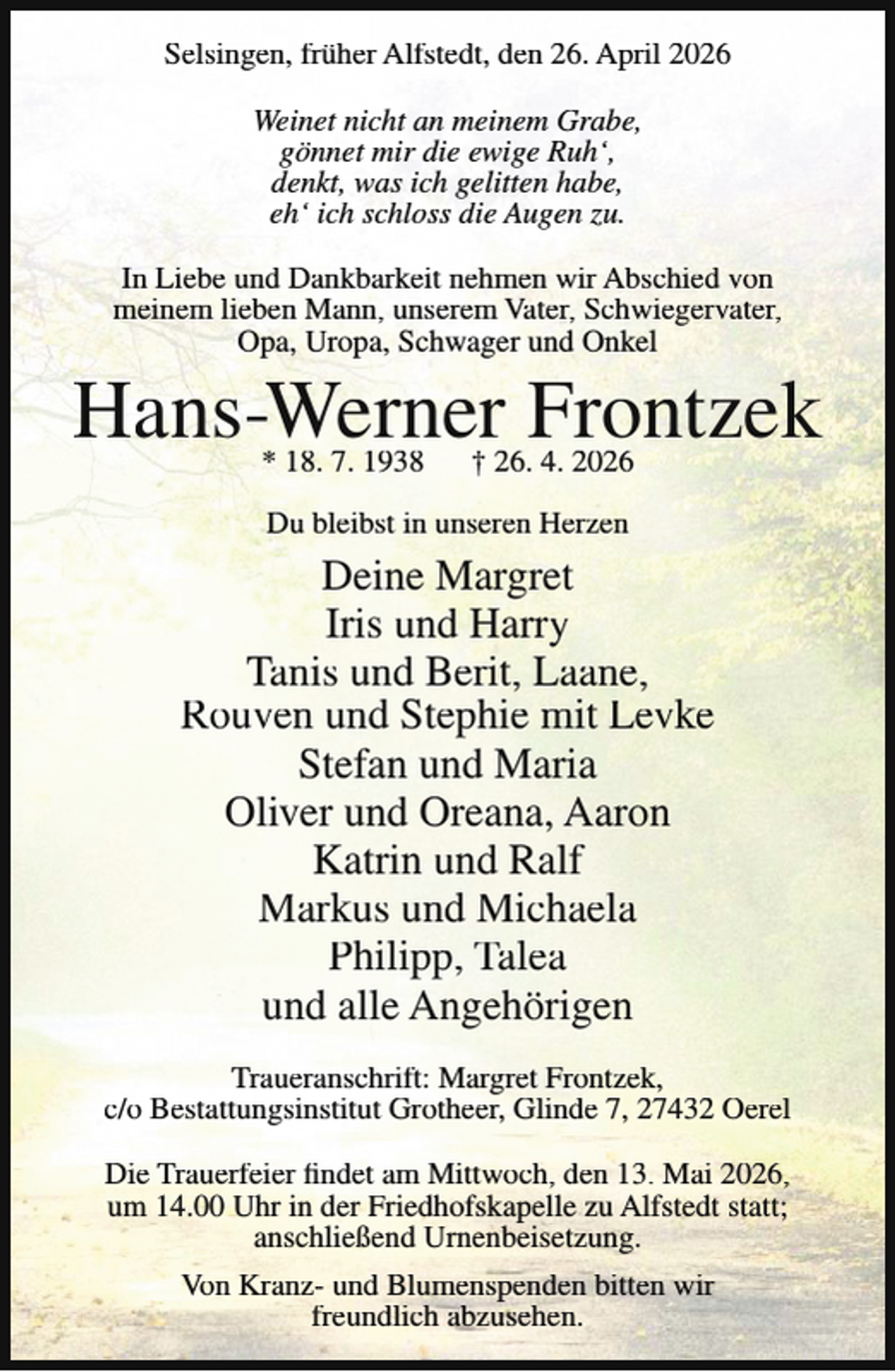 <p>Selsingen, früher Alfstedt, den 26. April 2026<br />Weinet nicht an meinem Grabe,<br />gönnet mir die ewige Ruh‘,<br />denkt, was ich gelitten habe,<br />eh‘ ich schloss die Augen zu.<br />In Liebe und Dankbarkeit nehmen wir Abschied von<br />meinem lieben Mann, unserem Vater, Schwiegervater,<br />Opa, Uropa, Schwager und Onkel</p><p>Hans-Werner Frontzek<br />* 18. 7. 1938</p><p>† 26. 4. 2026</p><p>Du bleibst in unseren Herzen</p><p>Deine Margret<br />Iris und Harry<br />Tanis und Berit, Laane,<br />Rouven und Stephie mit Levke<br />Stefan und Maria<br />Oliver und Oreana, Aaron<br />Katrin und Ralf<br />Markus und Michaela<br />Philipp, Talea<br />und alle Angehörigen<br />Traueranschrift: Margret Frontzek,<br />c/o Bestattungsinstitut Grotheer, Glinde 7, 27432 Oerel<br />Die Trauerfeier findet am Mittwoch, den 13. Mai 2026,<br />um 14.00 Uhr in der Friedhofskapelle zu Alfstedt statt;<br />anschließend Urnenbeisetzung.<br />Von Kranz- und Blumenspenden bitten wir<br />freundlich abzusehen.</p>