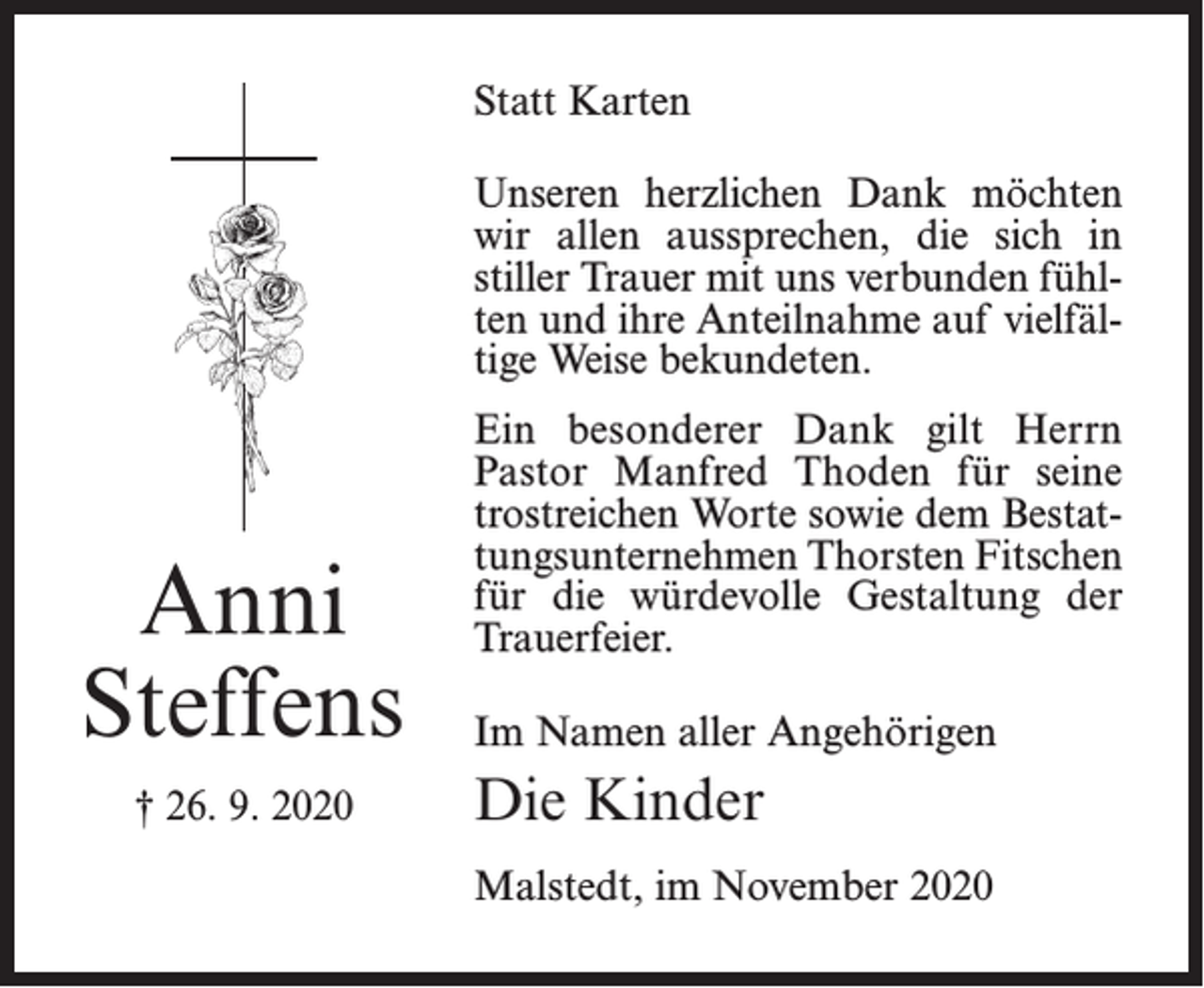 <p>Statt Karten<br />Unseren herzlichen Dank möchten<br />wir allen aussprechen, die sich in<br />stiller Trauer mit uns verbunden fühlten und ihre Anteilnahme auf vielfältige Weise bekundeten.</p><p>Anni<br />Steffens<br />† 26. 9. 2020</p><p>Ein besonderer Dank gilt Herrn<br />Pastor Manfred Thoden für seine<br />trostreichen Worte sowie dem Bestattungsunternehmen Thorsten Fitschen<br />für die würdevolle Gestaltung der<br />Trauerfeier.<br />Im Namen aller Angehörigen</p><p>Die Kinder<br />Malstedt, im November 2020</p>