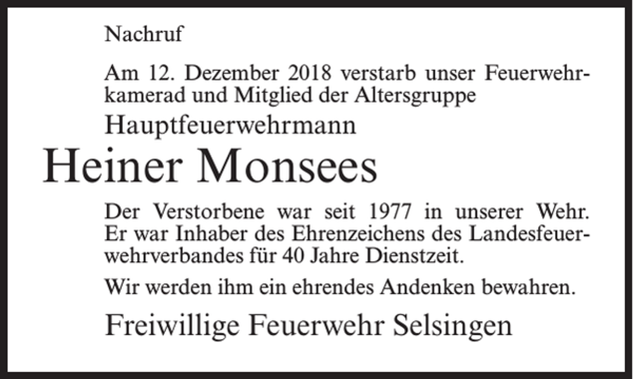 <p>Nachruf<br />Am 12. Dezember 2018 verstarb unser Feuerwehrkamerad und Mitglied der Altersgruppe</p><p>Hauptfeuerwehrmann</p><p>Heiner Monsees<br />Der Verstorbene war seit 1977 in unserer Wehr.<br />Er war Inhaber des Ehrenzeichens des Landesfeuerwehrverbandes für 40 Jahre Dienstzeit.<br />Wir werden ihm ein ehrendes Andenken bewahren.</p><p>Freiwillige Feuerwehr Selsingen</p>
