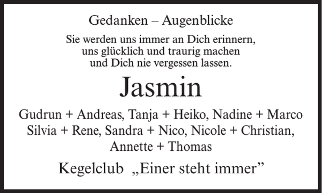 <p>Gedanken – Augenblicke<br />Sie werden uns immer an Dich erinnern,<br />uns glücklich und traurig machen<br />und Dich nie vergessen lassen.</p><p>Jasmin<br />Gudrun + Andreas, Tanja + Heiko, Nadine + Marco<br />Silvia + Rene, Sandra + Nico, Nicole + Christian,<br />Annette + Thomas</p><p>Kegelclub „Einer steht immer”</p>