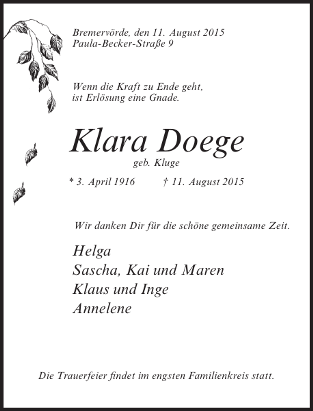 <p>Bremervörde, den 11. August 2015<br />Paula-Becker-Straße 9</p><p>Wenn die Kraft zu Ende geht,<br />ist Erlösung eine Gnade.</p><p>Klara Doege<br />geb. Kluge</p><p>* 3. April 1916</p><p>† 11. August 2015</p><p>Wir danken Dir für die schöne gemeinsame Zeit.</p><p>Helga<br />Sascha, Kai und Maren<br />Klaus und Inge<br />Annelene</p><p>Die Trauerfeier findet im engsten Familienkreis statt.</p>
