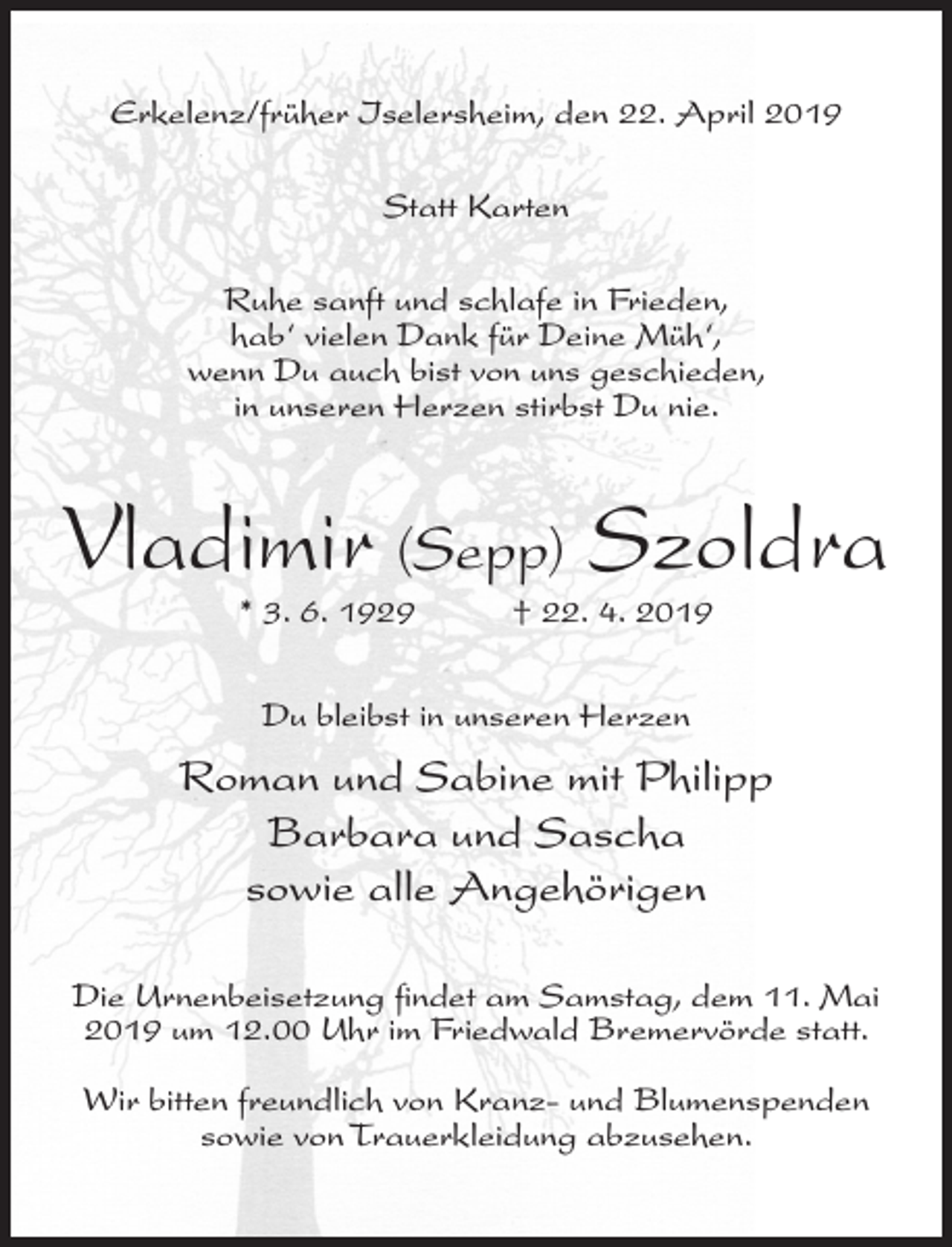 <p>Erkelenz/früher Iselersheim, den 22. April 2019<br />Statt Karten<br />Ruhe sanft und schlafe in Frieden,<br />hab‘ vielen Dank für Deine Müh‘,<br />wenn Du auch bist von uns geschieden,<br />in unseren Herzen stirbst Du nie.</p><p>Vladimir (Sepp) Szoldra<br />* 3. 6. 1929</p><p>† 22. 4. 2019</p><p>Du bleibst in unseren Herzen</p><p>Roman und Sabine mit Philipp<br />Barbara und Sascha<br />sowie alle Angehörigen<br />Die Urnenbeisetzung findet am Samstag, dem 11. Mai<br />2019 um 12.00 Uhr im Friedwald Bremervörde statt.<br />Wir bitten freundlich von Kranz- und Blumenspenden<br />sowie von Trauerkleidung abzusehen.</p>