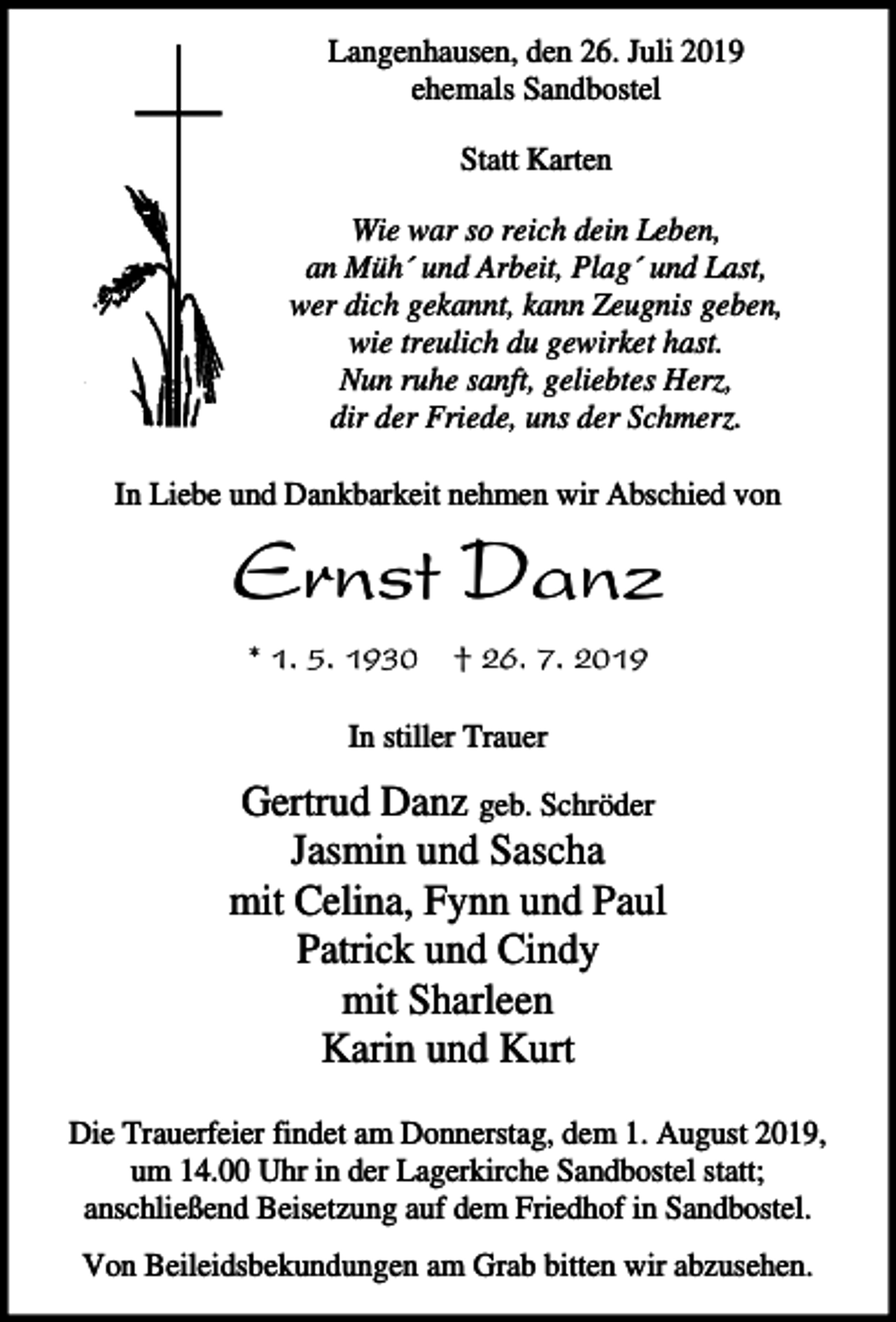 <p>Langenhausen, den 26. Juli 2019<br />ehemals Sandbostel<br />Statt Karten<br />Wie war so reich dein Leben,<br />an Müh´ und Arbeit, Plag´ und Last,<br />wer dich gekannt, kann Zeugnis geben,<br />wie treulich du gewirket hast.<br />Nun ruhe sanft, geliebtes Herz,<br />dir der Friede, uns der Schmerz.<br />In Liebe und Dankbarkeit nehmen wir Abschied von</p><p>Ernst Danz<br />* 1. 5. 1930</p><p>† 26. 7. 2019</p><p>In stiller Trauer</p><p>Gertrud Danz geb. Schröder<br />Jasmin und Sascha<br />mit Celina, Fynn und Paul<br />Patrick und Cindy<br />mit Sharleen<br />Karin und Kurt<br />Die Trauerfeier findet am Donnerstag, dem 1. August 2019,<br />um 14.00 Uhr in der Lagerkirche Sandbostel statt;<br />anschließend Beisetzung auf dem Friedhof in Sandbostel.<br />Von Beileidsbekundungen am Grab bitten wir abzusehen.</p>