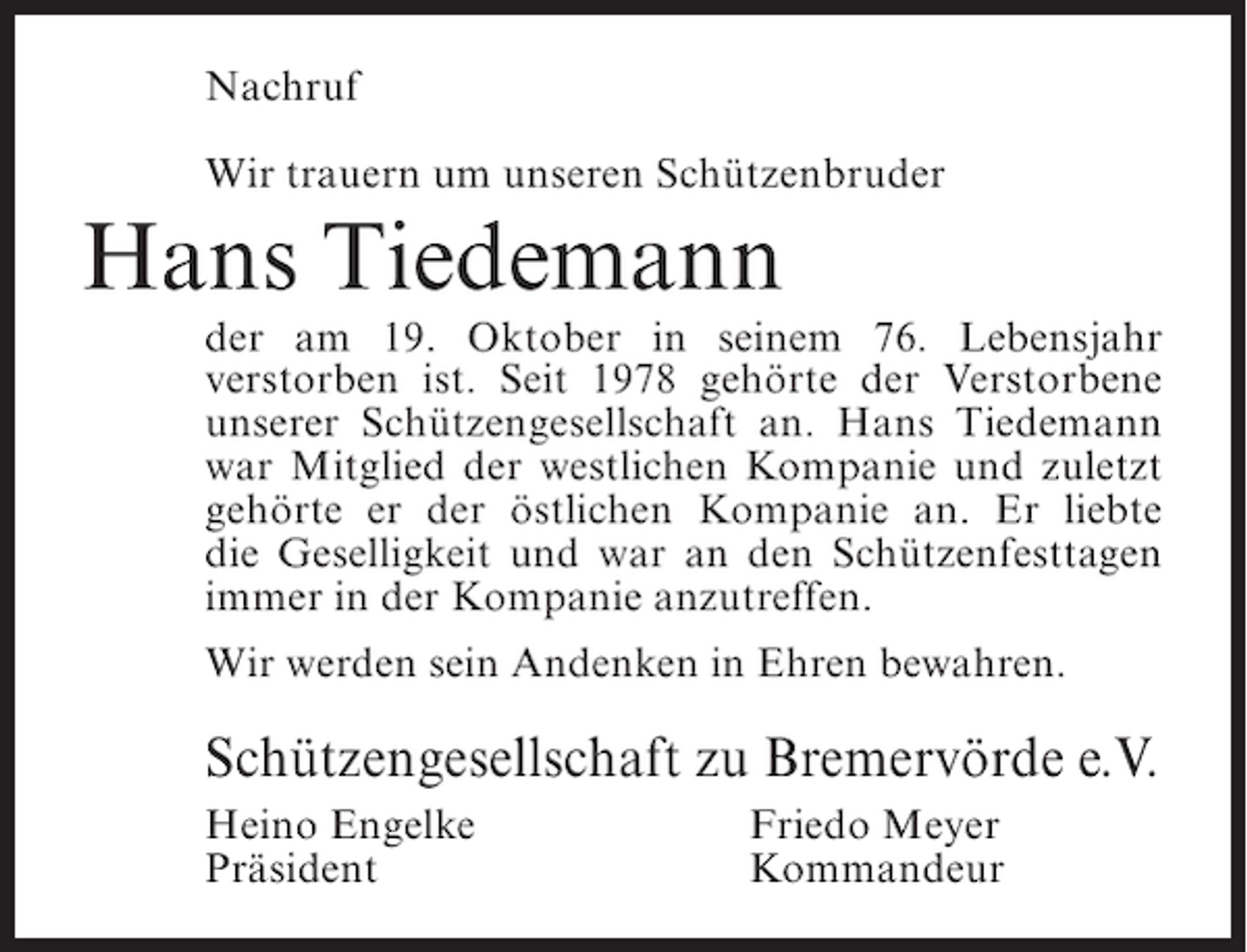 <p>Nachruf<br />Wir trauern um unseren Schützenbruder</p><p>Hans Tiedemann</p><p>der am 19. Oktober in seinem 76. Lebensjahr<br />verstorben ist. Seit 1978 gehörte der Verstorbene<br />unserer Schützengesellschaft an. Hans Tiedemann<br />war Mitglied der westlichen Kompanie und zuletzt<br />gehörte er der östlichen Kompanie an. Er liebte<br />die Geselligkeit und war an den Schützenfesttagen<br />immer in der Kompanie anzutreffen.<br />Wir werden sein Andenken in Ehren bewahren.</p><p>Schützengesellschaft zu Bremervörde e.V.<br />Heino Engelke<br />Präsident</p><p>Friedo Meyer<br />Kommandeur</p>