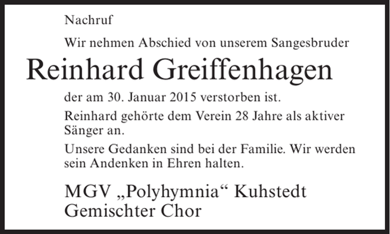 <p>Nachruf<br />Wir nehmen Abschied von unserem Sangesbruder</p><p>Reinhard Greiffenhagen<br />der am 30. Januar 2015 verstorben ist.<br />Reinhard gehörte dem Verein 28 Jahre als aktiver<br />Sänger an.<br />Unsere Gedanken sind bei der Familie. Wir werden<br />sein Andenken in Ehren halten.</p><p>MGV „Polyhymnia“ Kuhstedt<br />Gemischter Chor</p>