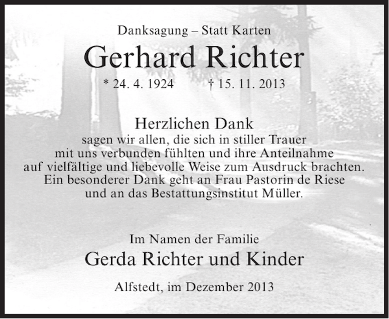 <p>Danksagung – Statt Karten</p><p>Gerhard Richter<br />* 24. 4. 1924</p><p>† 15. 11. 2013</p><p>Herzlichen Dank</p><p>sagen wir allen, die sich in stiller Trauer<br />mit uns verbunden fühlten und ihre Anteilnahme<br />auf vielfältige und liebevolle Weise zum Ausdruck brachten.<br />Ein besonderer Dank geht an Frau Pastorin de Riese<br />und an das Bestattungsinstitut Müller.<br />Im Namen der Familie</p><p>Gerda Richter und Kinder<br />Alfstedt, im Dezember 2013</p>