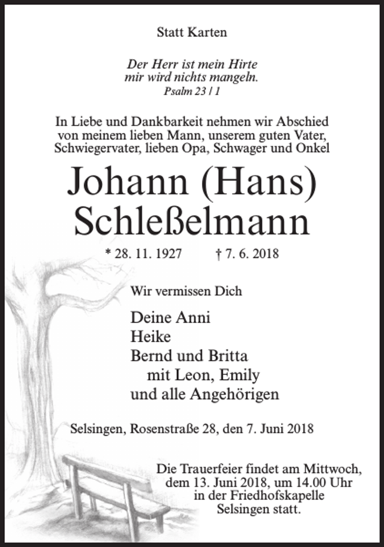 <p>Statt Karten<br />Der Herr ist mein Hirte<br />mir wird nichts mangeln.<br />Psalm 23 / 1</p><p>In Liebe und Dankbarkeit nehmen wir Abschied<br />von meinem lieben Mann, unserem guten Vater,<br />Schwiegervater, lieben Opa, Schwager und Onkel</p><p>Johann (Hans)<br />Schleßelmann<br />* 28. 11. 1927</p><p>† 7. 6. 2018</p><p>Wir vermissen Dich</p><p>Deine Anni<br />Heike<br />Bernd und Britta<br />mit Leon, Emily<br />und alle Angehörigen<br />Selsingen, Rosenstraße 28, den 7. Juni 2018<br />Die Trauerfeier findet am Mittwoch,<br />dem 13. Juni 2018, um 14.00 Uhr<br />in der Friedhofskapelle<br />Selsingen statt.</p>