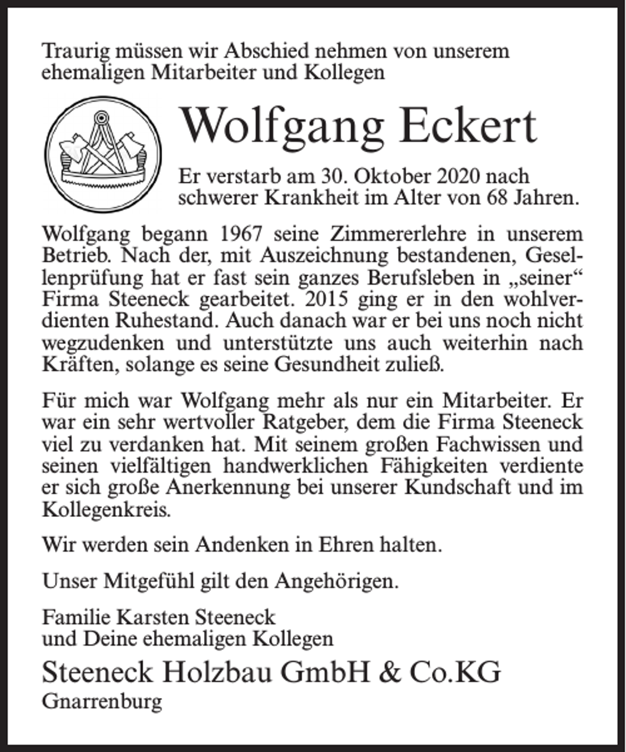 <p>Traurig müssen wir Abschied nehmen von unserem<br />ehemaligen Mitarbeiter und Kollegen</p><p>Wolfgang Eckert<br />Er verstarb am 30. Oktober 2020 nach<br />schwerer Krankheit im Alter von 68 Jahren.<br />Wolfgang begann 1967 seine Zimmererlehre in unserem<br />Betrieb. Nach der, mit Auszeichnung bestandenen, Gesellenprüfung hat er fast sein ganzes Berufsleben in „seiner“<br />Firma Steeneck gearbeitet. 2015 ging er in den wohlverdienten Ruhestand. Auch danach war er bei uns noch nicht<br />wegzudenken und unterstützte uns auch weiterhin nach<br />Kräften, solange es seine Gesundheit zuließ.<br />Für mich war Wolfgang mehr als nur ein Mitarbeiter. Er<br />war ein sehr wertvoller Ratgeber, dem die Firma Steeneck<br />viel zu verdanken hat. Mit seinem großen Fachwissen und<br />seinen vielfältigen handwerklichen Fähigkeiten verdiente<br />er sich große Anerkennung bei unserer Kundschaft und im<br />Kollegenkreis.<br />Wir werden sein Andenken in Ehren halten.<br />Unser Mitgefühl gilt den Angehörigen.<br />Familie Karsten Steeneck<br />und Deine ehemaligen Kollegen</p><p>Steeneck Holzbau GmbH &amp; Co.KG<br />Gnarrenburg</p>