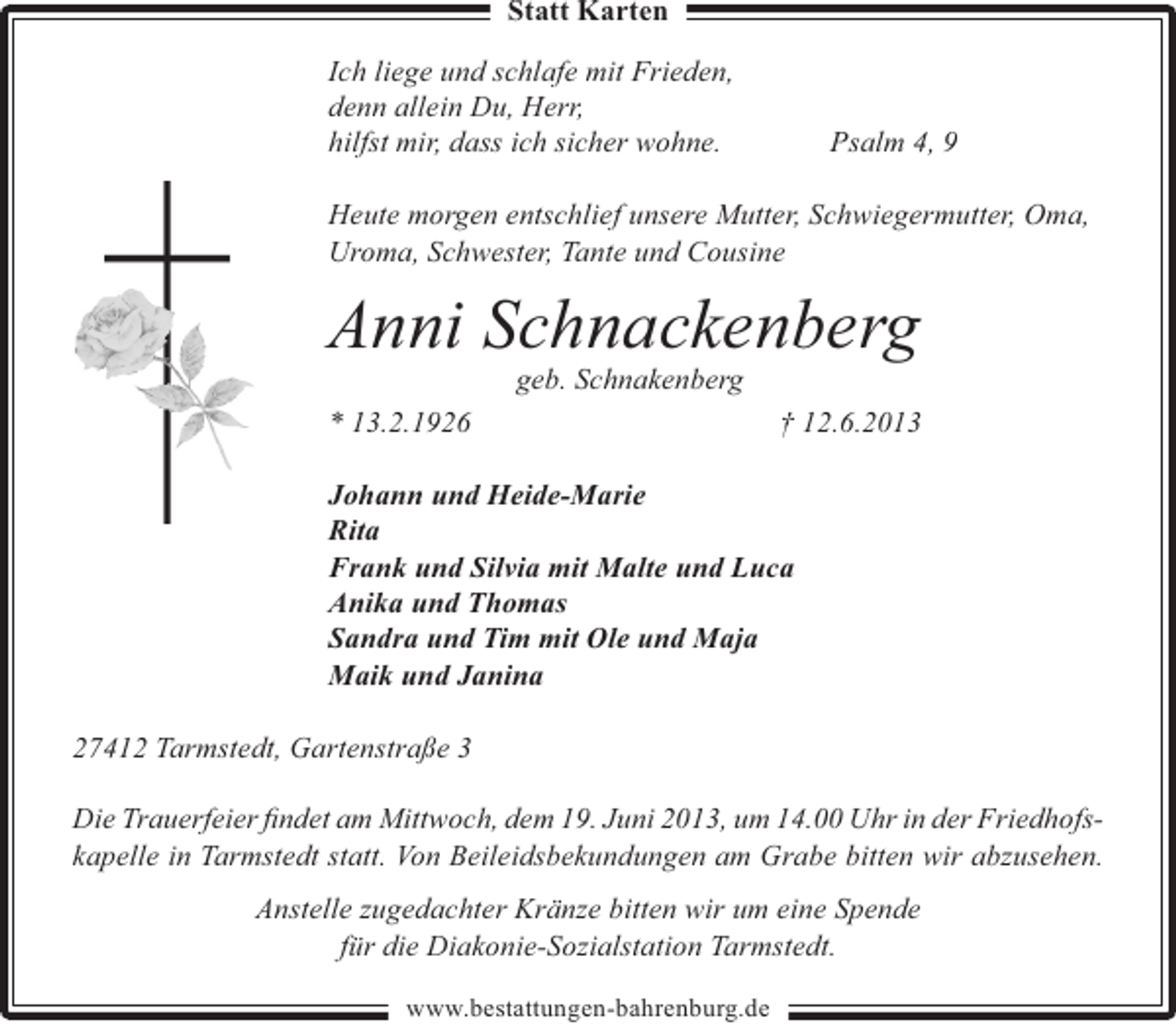 <p>Statt Karten<br />Ich liege und schlafe mit Frieden,<br />denn allein Du, Herr,<br />hilfst mir, dass ich sicher wohne.</p><p>Psalm 4, 9</p><p>Heute morgen entschlief unsere Mutter, Schwiegermutter, Oma,<br />Uroma, Schwester, Tante und Cousine</p><p>Anni Schnackenberg<br />geb. Schnakenberg</p><p>* 13.2.1926</p><p>† 12.6.2013</p><p>Johann und Heide-Marie<br />Rita<br />Frank und Silvia mit Malte und Luca<br />Anika und Thomas<br />Sandra und Tim mit Ole und Maja<br />Maik und Janina<br />27412 Tarmstedt, Gartenstraße 3<br />Die Trauerfeier ﬁndet am Mittwoch, dem 19. Juni 2013, um 14.00 Uhr in der Friedhofskapelle in Tarmstedt statt. Von Beileidsbekundungen am Grabe bitten wir abzusehen.<br />Anstelle zugedachter Kränze bitten wir um eine Spende<br />für die Diakonie-Sozialstation Tarmstedt.<br />www.bestattungen-bahrenburg.de</p>