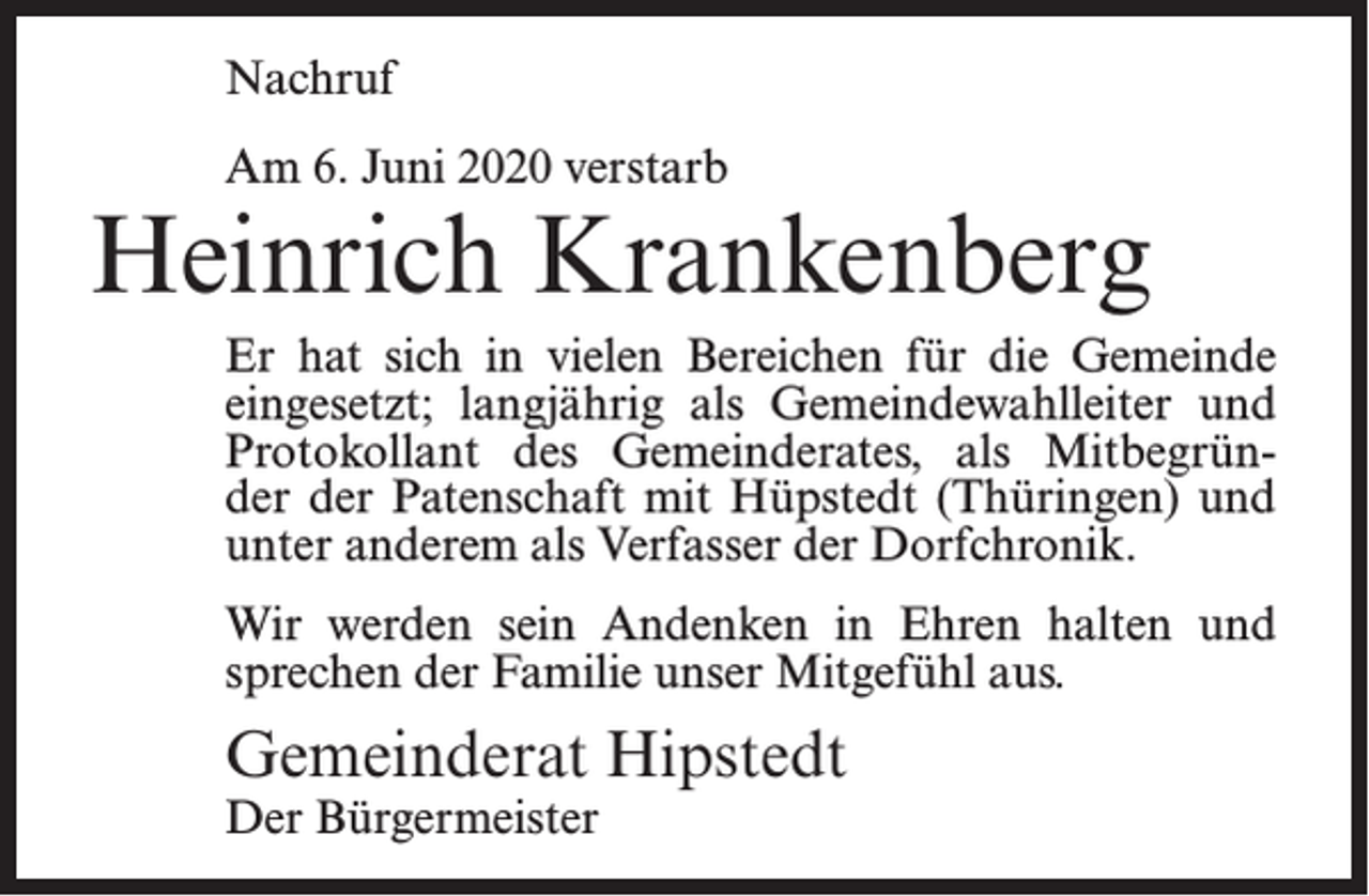 <p>Nachruf<br />Am 6. Juni 2020 verstarb</p><p>Heinrich Krankenberg<br />Er hat sich in vielen Bereichen für die Gemeinde<br />eingesetzt; langjährig als Gemeindewahlleiter und<br />Protokollant des Gemeinderates, als Mitbegründer der Patenschaft mit Hüpstedt (Thüringen) und<br />unter anderem als Verfasser der Dorfchronik.<br />Wir werden sein Andenken in Ehren halten und<br />sprechen der Familie unser Mitgefühl aus.</p><p>Gemeinderat Hipstedt<br />Der Bürgermeister</p>
