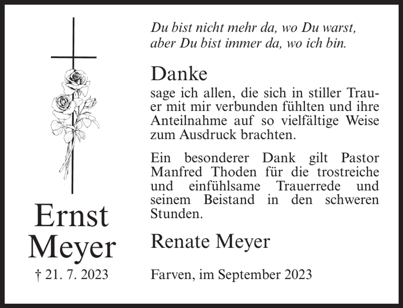 <p>Du bist nicht mehr da, wo Du warst,<br />aber Du bist immer da, wo ich bin.</p><p>Danke</p><p>sage ich allen, die sich in stiller Trauer mit mir verbunden fühlten und ihre<br />Anteilnahme auf so vielfältige Weise<br />zum Ausdruck brachten.</p><p>Ernst<br />Meyer<br />† 21. 7. 2023</p><p>Ein besonderer Dank gilt Pastor<br />Manfred Thoden für die trostreiche<br />und einfühlsame Trauerrede und<br />seinem Beistand in den schweren<br />Stunden.</p><p>Renate Meyer<br />Farven, im September 2023</p>