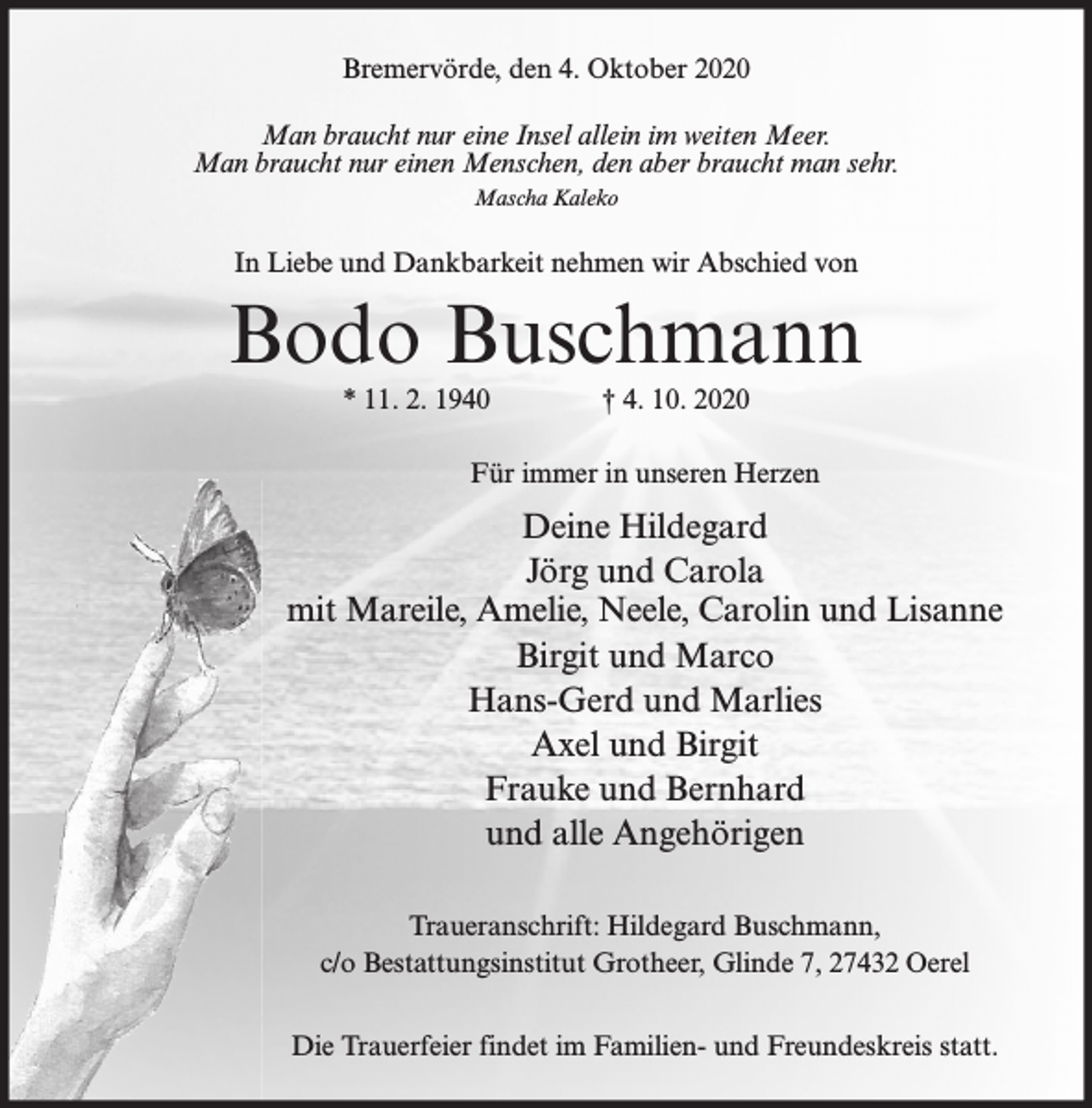 <p>Bremervörde, den 4. Oktober 2020<br />Man braucht nur eine Insel allein im weiten Meer.<br />Man braucht nur einen Menschen, den aber braucht man sehr.<br />Mascha Kaleko</p><p>In Liebe und Dankbarkeit nehmen wir Abschied von</p><p>Bodo Buschmann<br />* 11. 2. 1940</p><p>† 4. 10. 2020</p><p>Für immer in unseren Herzen</p><p>Deine Hildegard<br />Jörg und Carola<br />mit Mareile, Amelie, Neele, Carolin und Lisanne<br />Birgit und Marco<br />Hans-Gerd und Marlies<br />Axel und Birgit<br />Frauke und Bernhard<br />und alle Angehörigen<br />Traueranschrift: Hildegard Buschmann,<br />c/o Bestattungsinstitut Grotheer, Glinde 7, 27432 Oerel<br />Die Trauerfeier findet im Familien- und Freundeskreis statt.</p>