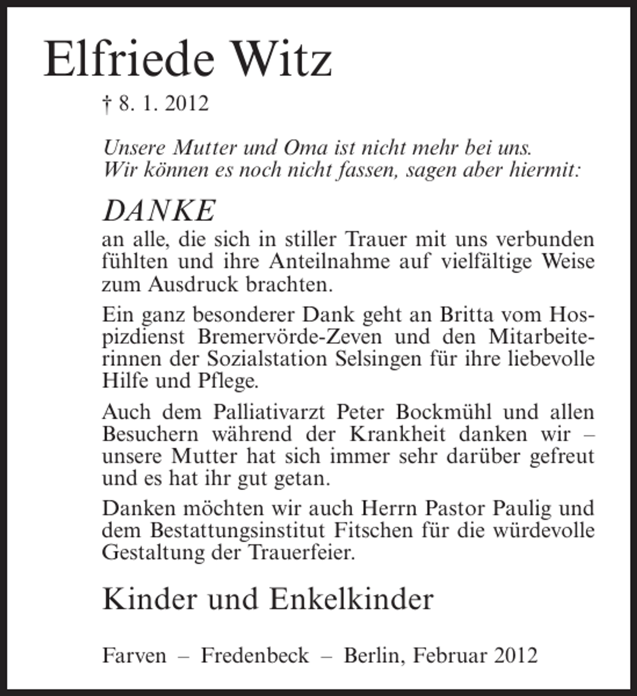 <p>Elfriede Witz<br />† 8. 1. 2012<br />Unsere Mutter und Oma ist nicht mehr bei uns.<br />Wir können es noch nicht fassen, sagen aber hiermit:</p><p>DANKE<br />an alle, die sich in stiller Trauer mit uns verbunden<br />fühlten und ihre Anteilnahme auf vielfältige Weise<br />zum Ausdruck brachten.<br />Ein ganz besonderer Dank geht an Britta vom Hospizdienst Bremervörde-Zeven und den Mitarbeiterinnen der Sozialstation Selsingen für ihre liebevolle<br />Hilfe und Pflege.<br />Auch dem Palliativarzt Peter Bockmühl und allen<br />Besuchern während der Krankheit danken wir –<br />unsere Mutter hat sich immer sehr darüber gefreut<br />und es hat ihr gut getan.<br />Danken möchten wir auch Herrn Pastor Paulig und<br />dem Bestattungsinstitut Fitschen für die würdevolle<br />Gestaltung der Trauerfeier.</p><p>Kinder und Enkelkinder<br />Farven – Fredenbeck – Berlin, Februar 2012</p>