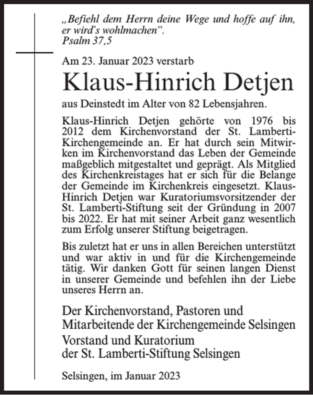 <p>„Befiehl dem Herrn deine Wege und hoffe auf ihn,<br />er wird’s wohlmachen“.<br />Psalm 37,5<br />Am 23. Januar 2023 verstarb</p><p>Klaus-Hinrich Detjen<br />aus Deinstedt im Alter von 82 Lebensjahren.<br />Klaus-Hinrich Detjen gehörte von 1976 bis<br />2012 dem Kirchenvorstand der St. LambertiKirchengemeinde an. Er hat durch sein Mitwirken im Kirchenvorstand das Leben der Gemeinde<br />maßgeblich mitgestaltet und geprägt. Als Mitglied<br />des Kirchenkreistages hat er sich für die Belange<br />der Gemeinde im Kirchenkreis eingesetzt. KlausHinrich Detjen war Kuratoriumsvorsitzender der<br />St. Lamberti-Stiftung seit der Gründung in 2007<br />bis 2022. Er hat mit seiner Arbeit ganz wesentlich<br />zum Erfolg unserer Stiftung beigetragen.<br />Bis zuletzt hat er uns in allen Bereichen unterstützt<br />und war aktiv in und für die Kirchengemeinde<br />tätig. Wir danken Gott für seinen langen Dienst<br />in unserer Gemeinde und befehlen ihn der Liebe<br />unseres Herrn an.</p><p>Der Kirchenvorstand, Pastoren und<br />Mitarbeitende der Kirchengemeinde Selsingen<br />Vorstand und Kuratorium<br />der St. Lamberti-Stiftung Selsingen<br />Selsingen, im Januar 2023</p>