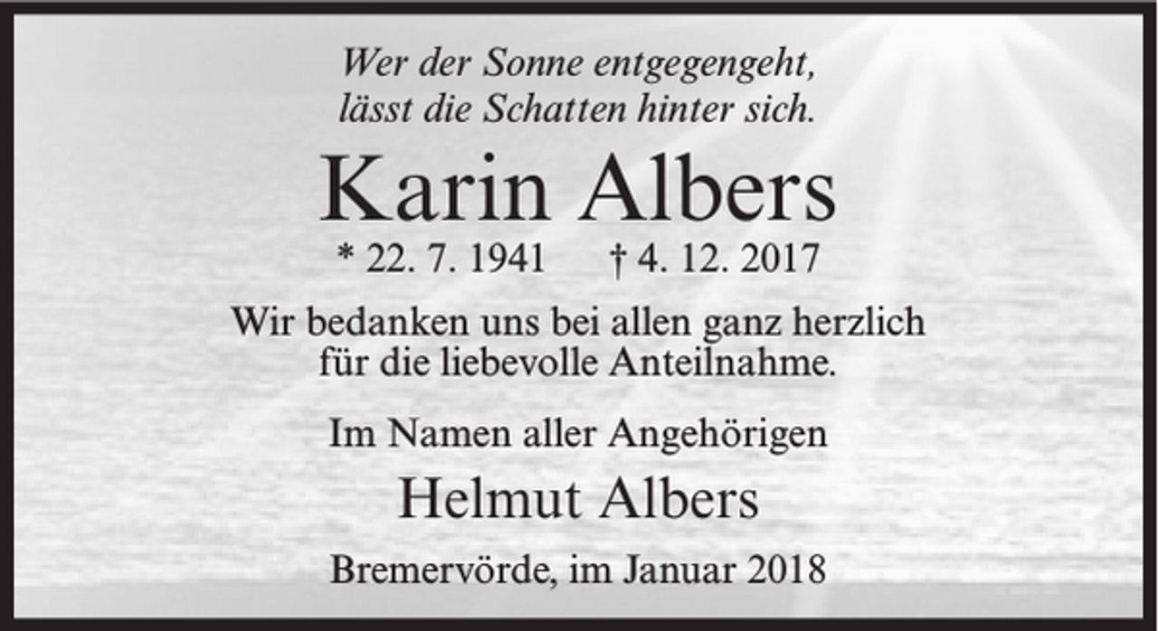 <p>Wer der Sonne entgegengeht,<br />lässt die Schatten hinter sich.</p><p>Karin Albers<br />* 22. 7. 1941</p><p>† 4. 12. 2017</p><p>Wir bedanken uns bei allen ganz herzlich<br />für die liebevolle Anteilnahme.<br />Im Namen aller Angehörigen</p><p>Helmut Albers<br />Bremervörde, im Januar 2018</p>