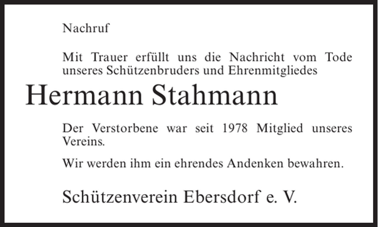 <p>Nachruf<br />Mit Trauer erfüllt uns die Nachricht vom Tode<br />unseres Schützenbruders und Ehrenmitgliedes</p><p>Hermann Stahmann<br />Der Verstorbene war seit 1978 Mitglied unseres<br />Vereins.<br />Wir werden ihm ein ehrendes Andenken bewahren.</p><p>Schützenverein Ebersdorf e. V.</p>