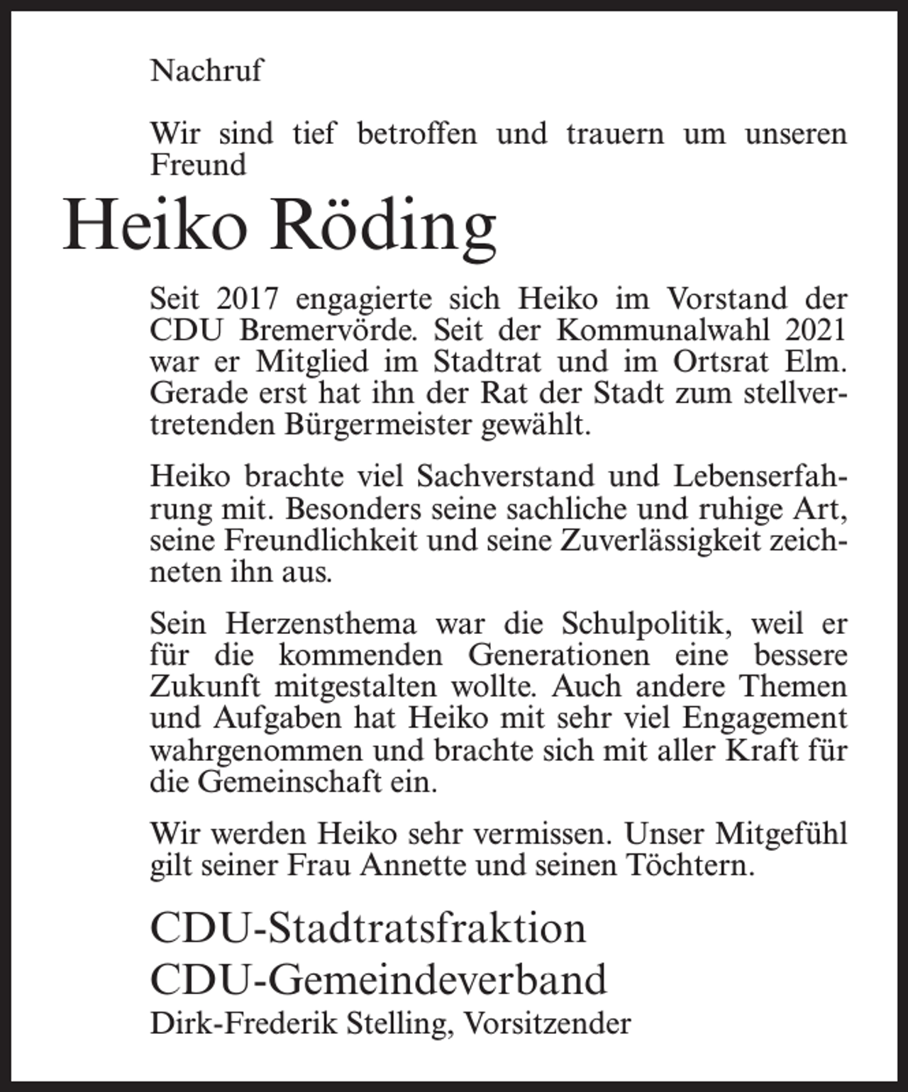 <p>Nachruf<br />Wir sind tief betroffen und trauern um unseren<br />Freund</p><p>Heiko Röding</p><p>Seit 2017 engagierte sich Heiko im Vorstand der<br />CDU Bremervörde. Seit der Kommunalwahl 2021<br />war er Mitglied im Stadtrat und im Ortsrat Elm.<br />Gerade erst hat ihn der Rat der Stadt zum stellvertretenden Bürgermeister gewählt.<br />Heiko brachte viel Sachverstand und Lebenserfahrung mit. Besonders seine sachliche und ruhige Art,<br />seine Freundlichkeit und seine Zuverlässigkeit zeichneten ihn aus.<br />Sein Herzensthema war die Schulpolitik, weil er<br />für die kommenden Generationen eine bessere<br />Zukunft mitgestalten wollte. Auch andere Themen<br />und Aufgaben hat Heiko mit sehr viel Engagement<br />wahrgenommen und brachte sich mit aller Kraft für<br />die Gemeinschaft ein.<br />Wir werden Heiko sehr vermissen. Unser Mitgefühl<br />gilt seiner Frau Annette und seinen Töchtern.</p><p>CDU-Stadtratsfraktion<br />CDU-Gemeindeverband</p><p>Dirk-Frederik Stelling, Vorsitzender</p>