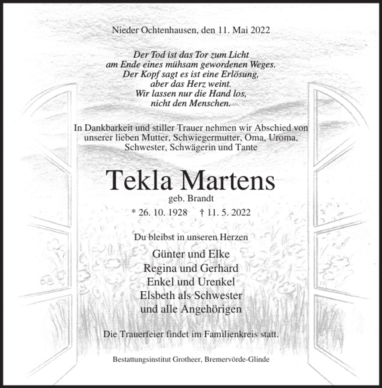 <p>Nieder Ochtenhausen, den 11. Mai 2022<br />Der Tod ist das Tor zum Licht<br />am Ende eines mühsam gewordenen Weges.<br />Der Kopf sagt es ist eine Erlösung,<br />aber das Herz weint.<br />Wir lassen nur die Hand los,<br />nicht den Menschen.<br />In Dankbarkeit und stiller Trauer nehmen wir Abschied von<br />unserer lieben Mutter, Schwiegermutter, Oma, Uroma,<br />Schwester, Schwägerin und Tante</p><p>Tekla Martens<br />geb. Brandt<br />* 26. 10. 1928 † 11. 5. 2022<br />Du bleibst in unseren Herzen</p><p>Günter und Elke<br />Regina und Gerhard<br />Enkel und Urenkel<br />Elsbeth als Schwester<br />und alle Angehörigen<br />Die Trauerfeier findet im Familienkreis statt.<br />Bestattungsinstitut Grotheer, Bremervörde-Glinde</p>