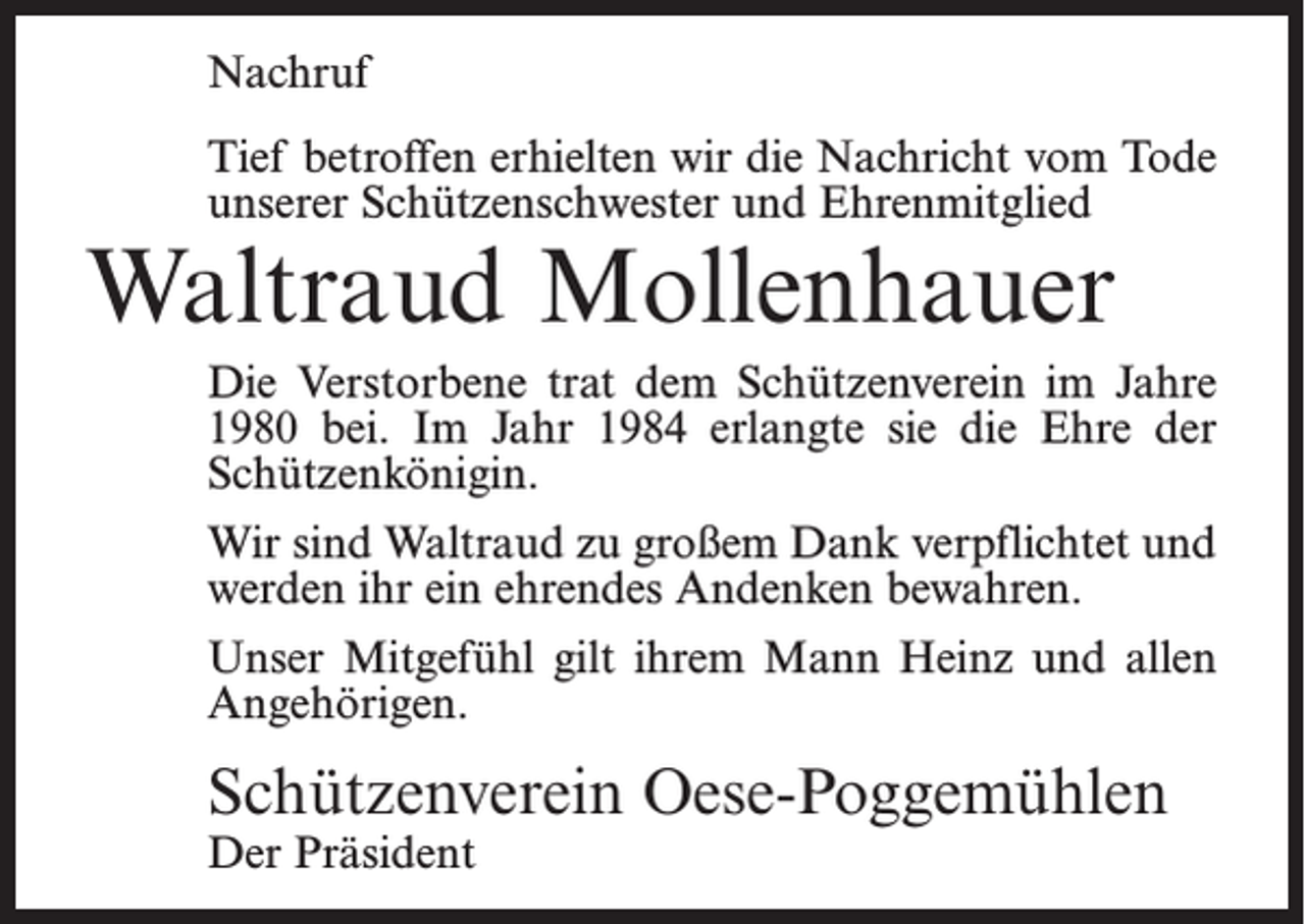<p>Nachruf<br />Tief betroffen erhielten wir die Nachricht vom Tode<br />unserer Schützenschwester und Ehrenmitglied</p><p>Waltraud Mollenhauer</p><p>Die Verstorbene trat dem Schützenverein im Jahre<br />1980 bei. Im Jahr 1984 erlangte sie die Ehre der<br />Schützenkönigin.<br />Wir sind Waltraud zu großem Dank verpflichtet und<br />werden ihr ein ehrendes Andenken bewahren.<br />Unser Mitgefühl gilt ihrem Mann Heinz und allen<br />Angehörigen.</p><p>Schützenverein Oese-Poggemühlen<br />Der Präsident</p>