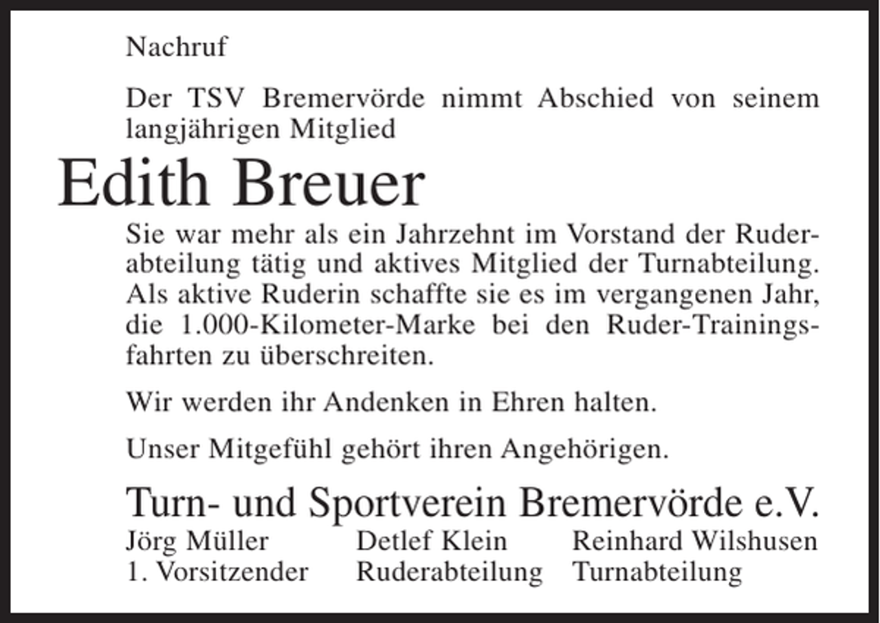 <p>Nachruf<br />Der TSV Bremervörde nimmt Abschied von seinem<br />langjährigen Mitglied</p><p>Edith Breuer</p><p>Sie war mehr als ein Jahrzehnt im Vorstand der Ruderabteilung tätig und aktives Mitglied der Turnabteilung.<br />Als aktive Ruderin schaffte sie es im vergangenen Jahr,<br />die 1.000-Kilometer-Marke bei den Ruder-Trainingsfahrten zu überschreiten.<br />Wir werden ihr Andenken in Ehren halten.<br />Unser Mitgefühl gehört ihren Angehörigen.</p><p>Turn- und Sportverein Bremervörde e.V.<br />Jörg Müller<br />1. Vorsitzender</p><p>Detlef Klein<br />Reinhard Wilshusen<br />Ruderabteilung Turnabteilung</p>